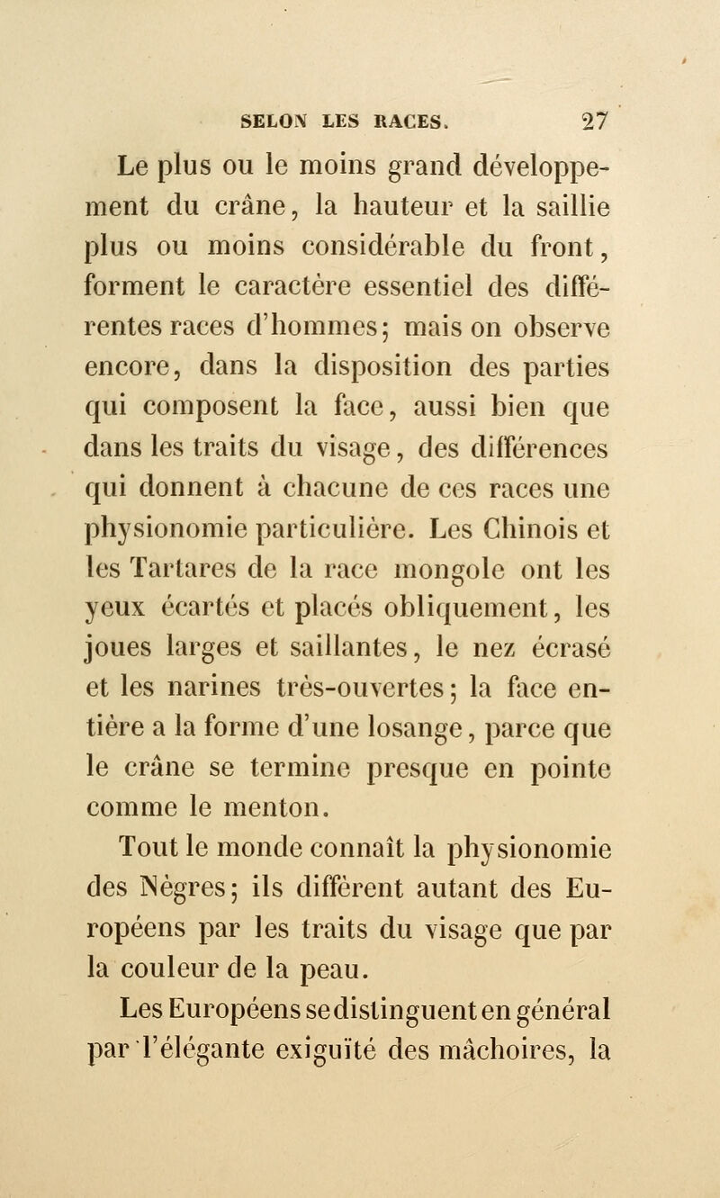 Le plus ou le moins grand développe- ment du crâne, la hauteur et la saillie plus ou moins considérable du front, forment le caractère essentiel des diffé- rentes races d'hommes; maison observe encore, dans la disposition des parties qui composent la face, aussi bien que dans les traits du visage, des différences qui donnent à chacune de ces races une physionomie particulière. Les Chinois et les Tartares de la race mongole ont les yeux écartés et placés obliquement, les joues larges et saillantes, le nez écrasé et les narines très-ouvertes ; la face en- tière a la forme d'une losange, parce que le crâne se termine presque en pointe comme le menton. Tout le monde connaît la physionomie des INègres; ils diffèrent autant des Eu- ropéens par les traits du visage que par la couleur de la peau. Les Européens se distinguent en général par l'élégante exiguïté des mâchoires, la