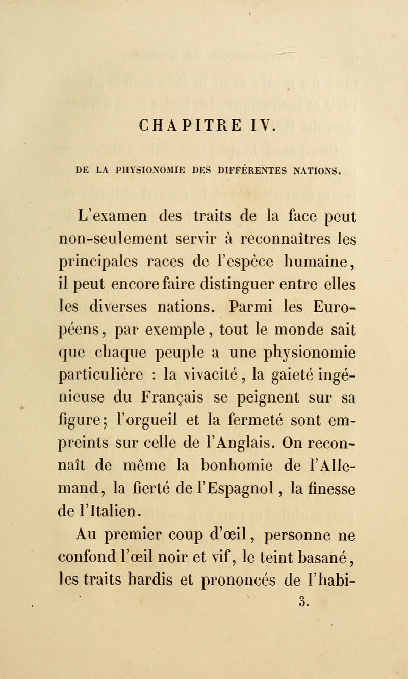 DE LA PHYSIONOMIE DES DIFFÉRENTES NATIONS. L'examen des traits de la face peut non-seulement servir à reconnaîtres les principales races de l'espèce humaine, il peut encore faire distinguer entre elles les diverses nations. Parmi les Euro- péens , par exemple, tout le monde sait que chaque peuple a une physionomie particulière : la vivacité, la gaieté ingé- nieuse du Français se peignent sur sa figure; l'orgueil et la fermeté sont em- preints sur celle de l'Anglais. On recon- naît de même la bonhomie de l'Alle- mand, la fierté de l'Espagnol, la finesse de l'Italien. Au premier coup d'œil, personne ne confond l'œil noir et vif, le teint basané, les traits hardis et prononcés de l'habi- 3.