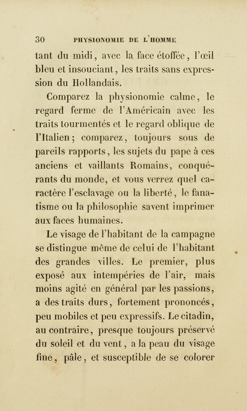 tant du midi, avec la face étoffée, l'œil bleu et insouciant, les traits sans expres- sion du Hollandais. Comparez la physionomie calme, le regard ferme de l'Américain avec les traits tourmentés et le regard oblique de l'Italien ; comparez, toujours sous de pareils rapports, les sujets du pape à ces anciens et vaillants Romains, conqué- rants du monde, et \ous verrez quel ca- ractère l'esclavage ou la liberté, le fana- tisme ou la philosophie savent imprimer aux faces humaines. Le visage de l'habitant de la campagne se distingue même de celui de l'habitant des grandes villes. Le premier, plus exposé aux intempéries de l'air, mais moins agité en général par les passions, a des traits durs, fortement prononcés, peu mobiles et peu expressifs. Le citadin, au contraire, presque toujours préservé du soleil et du vent, a la peau du visage fine, pâle, et susceptible de se colorer
