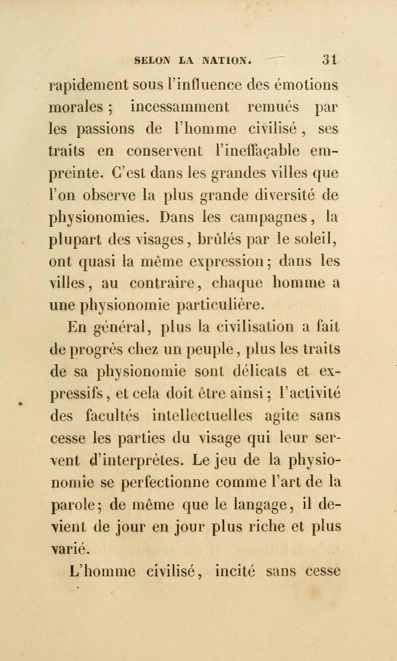 rapidement sous F influence des émotions morales ; incessamment remués par les passions de l'homme civilisé, ses traits en conservent l'ineffaçable em- preinte. C'est dans les grandes villes que l'on observe la plus grande diversité de physionomies. Dans les campagnes, la plupart des visages, brûlés par le soleil, ont quasi la même expression; dans les villes, au contraire, chaque homme a une physionomie particulière. En général, plus la civilisation a fait de progrès chez un peuple, plus les traits de sa physionomie sont délicats et ex- pressifs , et cela doit être ainsi ; l'activité des facultés intellectuelles agite sans cesse les parties du visage qui leur ser- vent d'interprètes. Le jeu de la physio- nomie se perfectionne comme l'art de la parole; de même que le langage, il de- vient de jour en jour plus riche et plus varié. L'homme civilisé, incité sans cesse