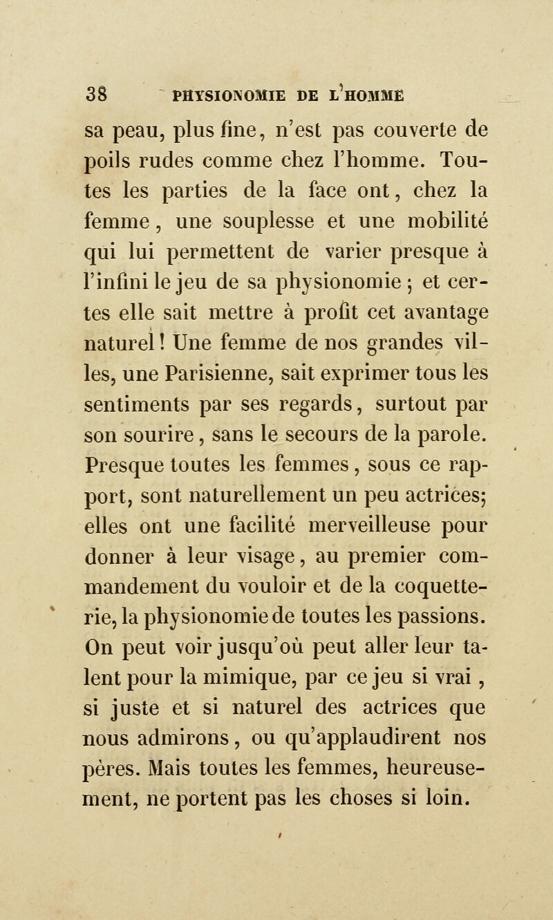 sa peau, plus fine, n'est pas couverte de poils rudes comme chez l'homme. Tou- tes les parties de la face ont, chez la femme, une souplesse et une mobilité qui lui permettent de varier presque à l'infini le jeu de sa physionomie ; et cer- tes elle sait mettre à profit cet avantage naturel ! Une femme de nos grandes vil- les, une Parisienne, sait exprimer tous les sentiments par ses regards, surtout par son sourire, sans le secours de la parole. Presque toutes les femmes, sous ce rap- port, sont naturellement un peu actrices; elles ont une facilité merveilleuse pour donner à leur visage, au premier com- mandement du vouloir et de la coquette- rie, la physionomie de toutes les passions. On peut voir jusqu'où peut aller leur ta- lent pour la mimique, par ce jeu si vrai, si juste et si naturel des actrices que nous admirons, ou qu'applaudirent nos pères. Mais toutes les femmes, heureuse- ment, ne portent pas les choses si loin.