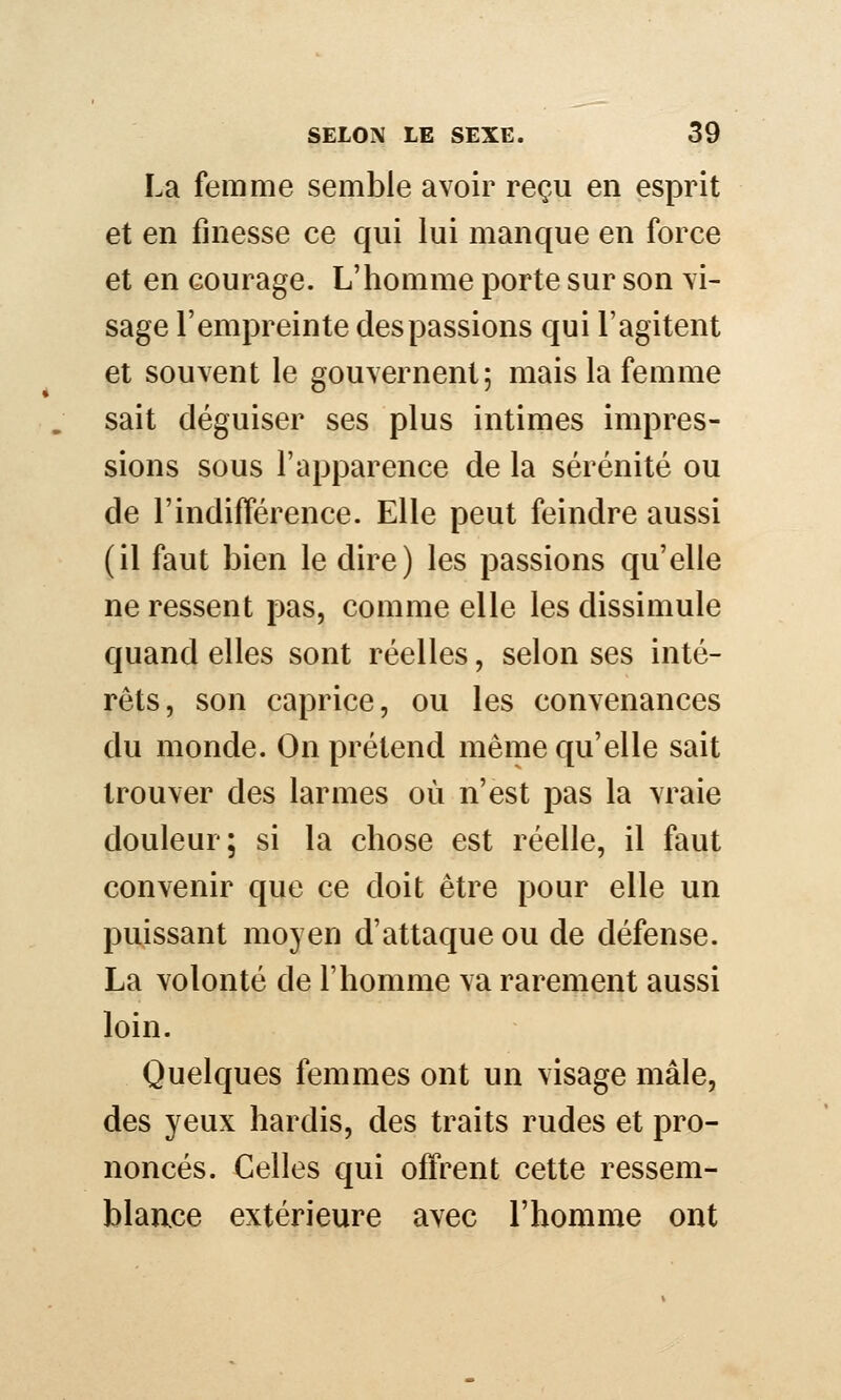 La femme semble avoir reçu en esprit et en finesse ce qui lui manque en force et en courage. L'homme porte sur son vi- sage l'empreinte des passions qui l'agitent et souvent le gouvernent; mais la femme sait déguiser ses plus intimes impres- sions sous l'apparence de la sérénité ou de l'indifférence. Elle peut feindre aussi (il faut bien le dire) les passions qu'elle ne ressent pas, comme elle les dissimule quand elles sont réelles, selon ses inté- rêts, son caprice, ou les convenances du monde. On prétend même qu'elle sait trouver des larmes où n'est pas la vraie douleur; si la chose est réelle, il faut convenir que ce doit être pour elle un puissant moyen d'attaque ou de défense. La volonté de l'homme va rarement aussi loin. Quelques femmes ont un visage mâle, des yeux hardis, des traits rudes et pro- noncés. Celles qui offrent cette ressem- blance extérieure avec l'homme ont