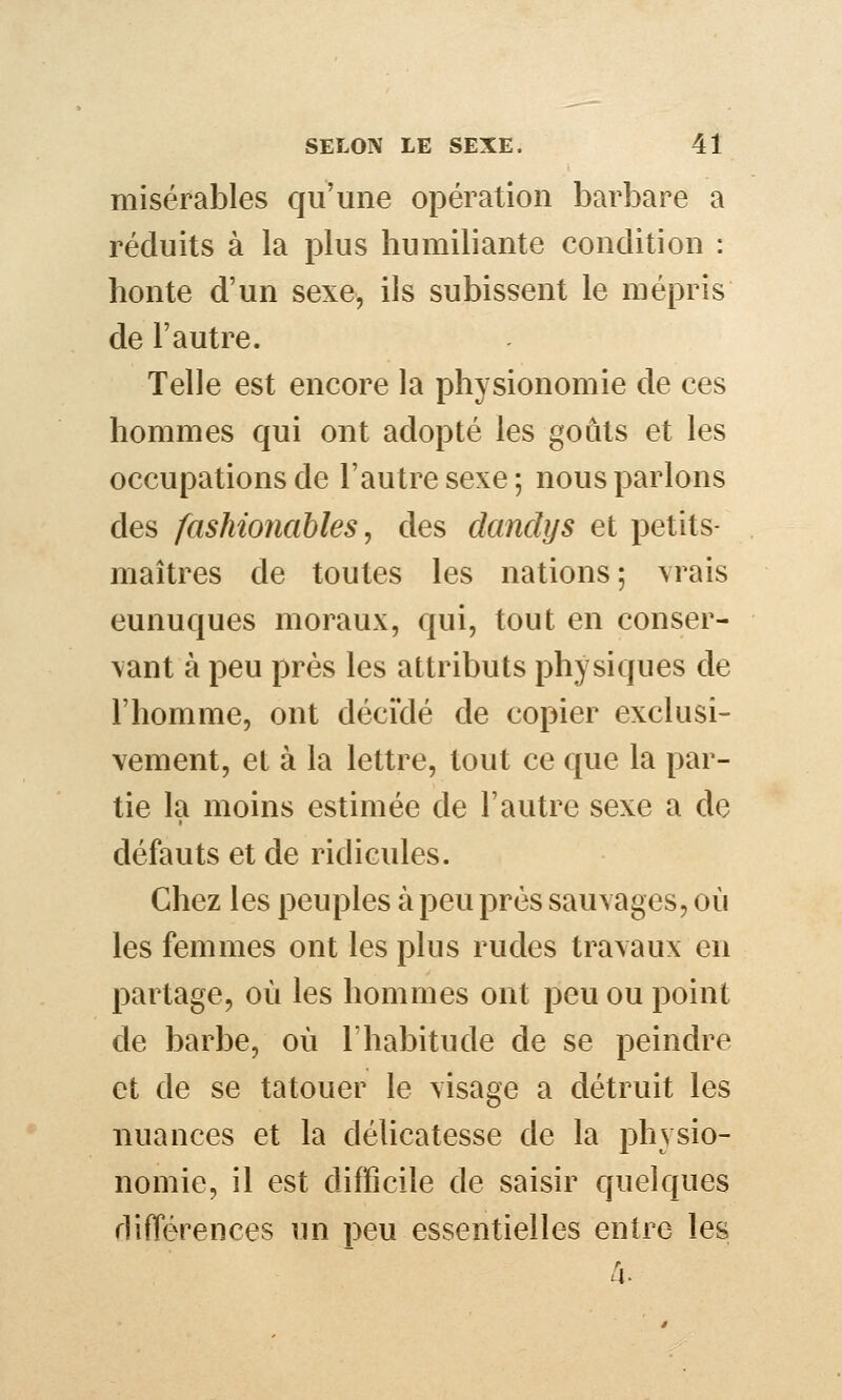 misérables qu'une opération barbare a réduits à la plus humiliante condition : honte d'un sexe, ils subissent le mépris de l'autre. Telle est encore la physionomie de ces hommes qui ont adopté les goûts et les occupations de l'autre sexe; nous parlons des fashionables, des dandys et petits- maîtres de toutes les nations; \rais eunuques moraux, qui, tout en conser- vant à peu près les attributs physiques de l'homme, ont déciclé de copier exclusi- vement, et à la lettre, tout ce que la par- tie la moins estimée de l'autre sexe a de défauts et de ridicules. Chez les peuples à peu près sauvages, où les femmes ont les plus rudes travaux en partage, où les hommes ont peu ou point de barbe, où Thabitude de se peindre et de se tatouer le visage a détruit les nuances et la délicatesse de la physio- nomie, il est difficile de saisir quelques différences un peu essentielles entre les /4.