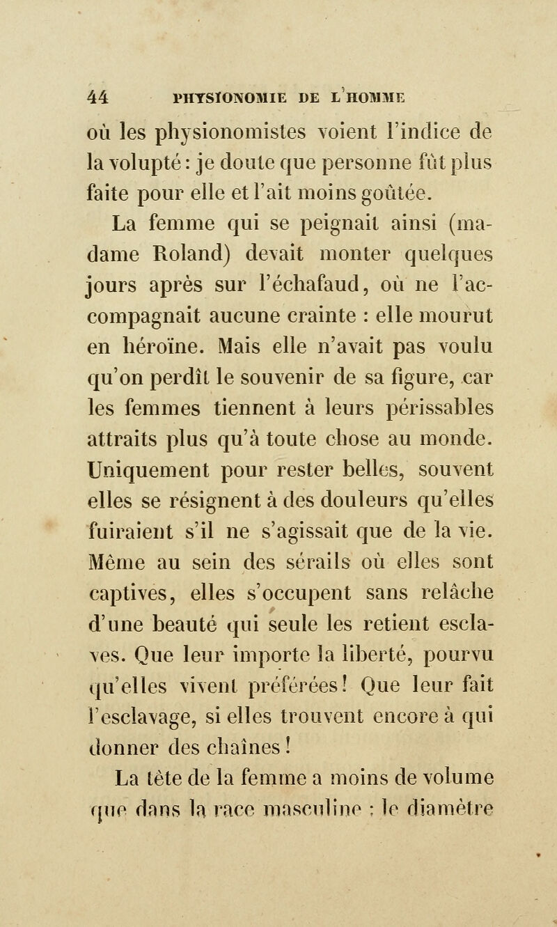 OÙ les physionomistes \oient l'indice de la Yolupté : je doute que personne fût plus faite pour elle et l'ait moins goûtée. La femme qui se peignait ainsi (ma- dame Roland) de\ait monter quelques jours après sur l'échafaud, où ne l'ac- compagnait aucune crainte : elle mourut en héroïne. Mais elle n'avait pas voulu qu'on perdit le souvenir de sa figure, car les femmes tiennent à leurs périssables attraits plus qu'à toute chose au monde. Uniquement pour rester belles, souvent elles se résignent à des douleurs qu'elles fuiraient s'il ne s'agissait que de la vie. Même au sein des sérails où elles sont captives, elles s'occupent sans relâche d'une beauté qui seule les retient escla- ves. Que leur importe la liberté, pourvu qu elles vivent préférées! Que leur fait l'esclavage, si elles trouvent encore à qui donner des chaînes ! La tête de la femme a moins de volume que dans la race masculine : le diamètre