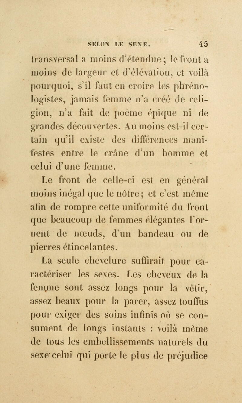 transversal a moins d'étendue ; le front a moins de largeur et d'élévation, et voilà pourquoi, s'il faut en croire les phréno- logistes, jamais femme n'a créé de reli- gion, n'a fait de poème épique ni de grandes découvertes. Au moins est-il cer- tain qu'il existe des différences mani- festes entre le crâne d'un homme et celui d'une femme. Le front de celle-ci est en général moins inégal que le nôtre ; et c'est môme afin de rompre cette uniformité du front que beaucoup de femmes élégantes l'or- nent de nœuds, d'un bandeau ou de pierres étincelantes. La seule chevelure suffirait pour ca- ractériser les sexes. Les cheveux de la fenvne sont assez longs pour la vêtir, assez beaux pour la parer, assez touffus pour exiger des soins infinis où se con- sument de longs instants : voilà même de tous les embellissements naturels du sexe celui qui porte le plus de préjudice