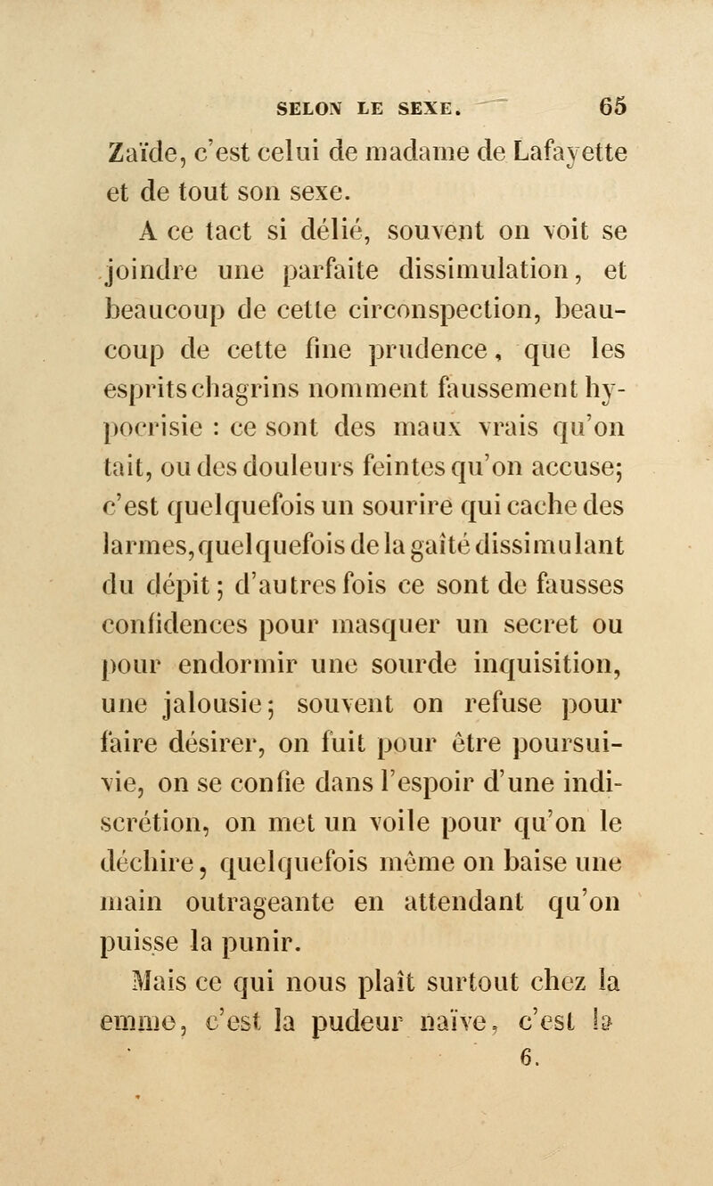 Zaïde, c'est celui de madame de Lafayette et de tout son sexe. A ce tact si délié, souvent on \oit se joindre une parfaite dissimulation, et beaucoup de cette circonspection, beau- coup de cette fuie prudence, que les esprits chagrins nomment foussement hy- pocrisie : ce sont des maux vrais qu'on tait, ou des douleurs feintes qu'on accuse; c'est quelquefois un sourire qui cache des larmes,quelquefois de la gaîté dissimulant du dépit; d'autres fois ce sont de fausses confidences pour masquer un secret ou pour endormir une sourde inquisition, une jalousie; souvent on refuse pour faire désirer, on fuit pour être poursui- vie, on se confie dans l'espoir d'une indi- scrétion, on met un voile pour qu'on le déchire, quelquefois même on baise une main outrageante en attendant qu'on puisse la punir. Mais ce qui nous plaît surtout chez la enime, c'est la pudeur naïve, c'est h 6.