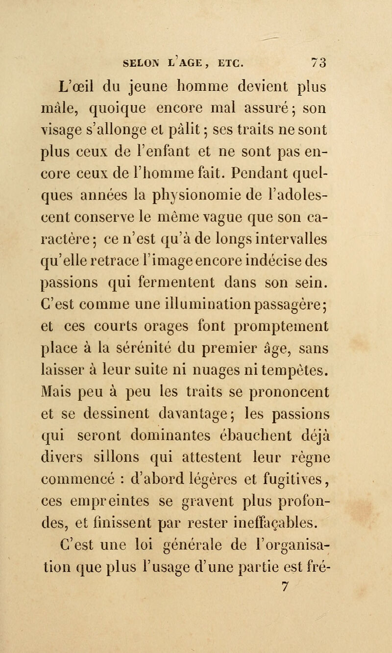 L'œil du jeune homme devient plus mâle, quoique encore mal assuré; son visage s'allonge et pâlit ; ses traits ne sont plus ceux de l'enfant et ne sont pas en- core ceux de l'homme fait. Pendant quel- ques années la physionomie de l'adoles- cent conserve le même vague que son ca- ractère ; ce n'est qu'à de longs intervalles qu'elle retrace l'image encore indécise des passions qui fermentent dans son sein. C'est comme une illumination passagère; et ces courts orages font promptement place à la sérénité du premier âge, sans laisser à leur suite ni nuages ni tempêtes. Mais peu à peu les traits se prononcent et se dessinent davantage; les passions qui seront dominantes ébauchent déjà divers sillons qui attestent leur règne commencé : d'abord légères et fugitives, ces empreintes se gravent plus profon- des, et finissent par rester ineffaçables. C'est une loi générale de l'organisa- tion que plus l'usage d'une partie est fré- 7