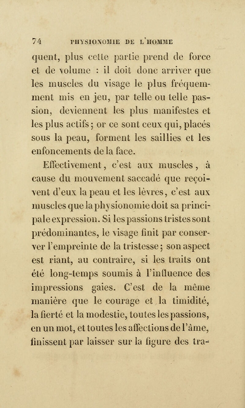 quent, plus celte partie prend de force el; de \olume : il doit donc arriver que les muscles du visage le plus fréquem- ment mis en jeu, par telle ou telle pas- sion, deviennent les plus manifestes et les plus actifs ; or ce sont ceux qui, placés sous la peau, forment les saillies et les enfoncements de la face. Effectivement, c'est aux muscles, à cause du mouvement saccadé que reçoi- vent d'eux la peau et les lèvres, c'est aux muscles que la physionomie doit sa princi- pale expression. Si les passions tristes sont prédominantes, le visage finit par conser- ver l'empreinte de la tristesse ; son aspect est riant, au contraire, si les traits ont été long-temps soumis à l'influence des impressions gaies. C'est de la même manière que le courage et la timidité, la fierté et la modestie, toutes les passions, en un mot, et toutes les affections de l'âme, finissent par laisser sur la figure des tra-^