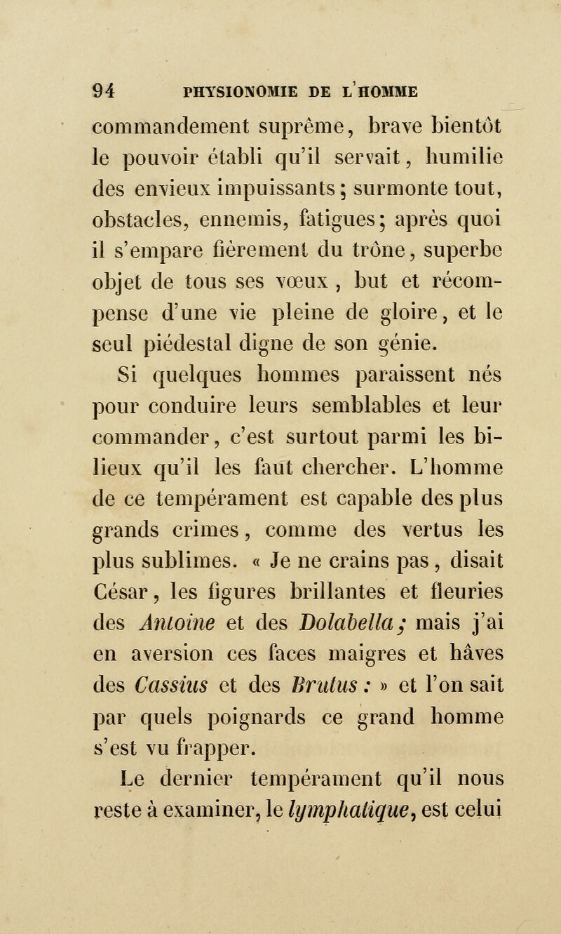 commandement suprême, brave bientôt le pouvoir établi qu'il servait, humilie des envieux impuissants ; surmonte tout, obstacles, ennemis, fatigues; après quoi il s'empare fièrement du trône, superbe objet de tous ses vœux , but et récom- pense d'une vie pleine de gloire, et le seul piédestal digne de son génie. Si quelques hommes paraissent nés pour conduire leurs semblables et leur commander, c'est surtout parmi les bi- lieux qu'il les faut chercher. L'homme de ce tempérament est capable des plus grands crimes, comme des vertus les plus sublimes. « Je ne crains pas , disait César, les ligures brillantes et fleuries des Aniolne et des Bolahella; mais j'ai en aversion ces faces maigres et hâves des Cassiiis et des Brittus : » et l'on sait par quels poignards ce grand homme s'est vu frapper. Le dernier tempérament qu'il nous reste à examiner, le lymphatique, est celui