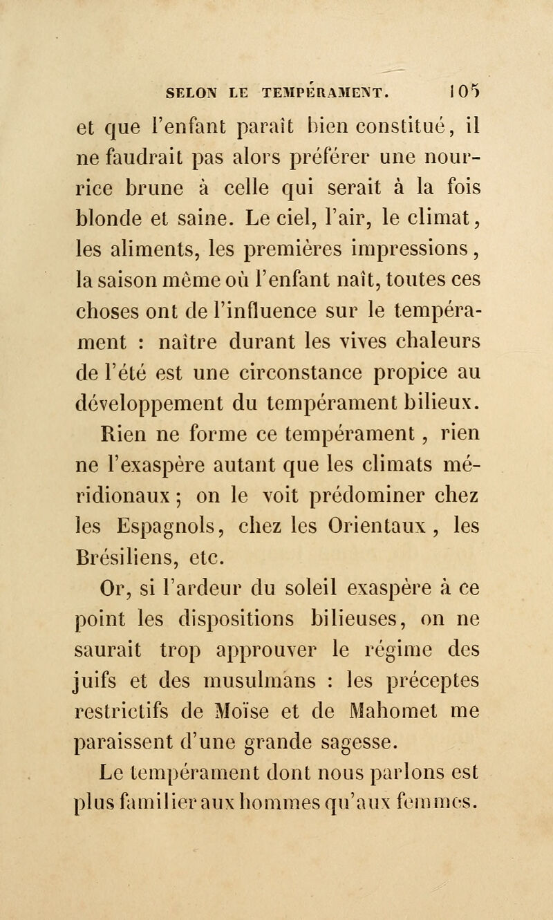 et que l'enfant paraît bien constitué, il ne faudrait pas alors préférer une nour- rice brune à celle qui serait à la fois blonde et saine. Le ciel, l'air, le climat, les aliments, les premières impressions, la saison même où l'enfant naît, toutes ces choses ont de l'influence sur le tempéra- ment : naître durant les vives chaleurs de l'été est une circonstance propice au développement du tempérament bilieux. Rien ne forme ce tempérament, rien ne l'exaspère autant que les climats mé- ridionaux ; on le voit prédominer chez les Espagnols, chez les Orientaux , les Brésiliens, etc. Or, si l'ardeur du soleil exaspère à ce point les dispositions bilieuses, on ne saurait trop approuver le régime des juifs et des musulmans : les préceptes restrictifs de Moïse et de Mahomet me paraissent d'une grande sagesse. Le tempérament dont nous parlons est plus familier aux hommes qu'aux femmes.