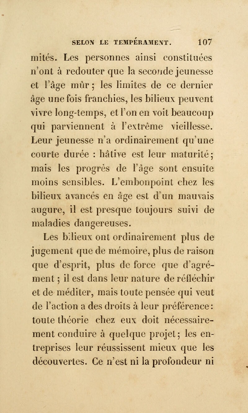 mités. Les personnes ainsi constituées n'ont à redouter que la seconde jeunesse et l'âge mûr ; les limites de ce dernier âge une fois franchies, les bilieux peuvent vivre long-temps, et l'on en voit beaucoup qui parviennent à l'extrême vieillesse. Leur jeunesse n'a ordinairement qu'une courte durée : hâtive est leur maturité; mais les progrès de l'âge sont ensuite moins sensibles. L'embonpoint chez les bilieux avancés en âge est d'un mauvais augure, il est presque toujours suivi de maladies dangereuses. Les bilieux ont ordinairement plus de jugement que de mémoire, plus de raison que d'esprit, plus de force que d'agré- ment ; il est dans leur nature de réfléchir et de méditer, mais toute pensée qui veut de l'action a des droits à leur préférence: toute théorie chez eux doit nécessaire- ment conduire à quelque projet; les en- treprises leur réussissent mieux que les découvertes. Ce n'est ni la profondeur ni