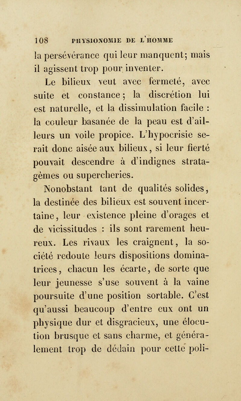 la persévérance qui leur manquent; mais il agissent trop pom^nventer. Le bilieux veut avec fermeté, avec suite et constance ; la discrétion lui est naturelle, et la dissimulation facile : la couleur basanée de la peau est d'ail- leurs un voile propice. L'hypocrisie se- rait donc aisée aux bilieux, si leur fierté pouvait descendre à d'indignes strata- gèmes ou supercheries. Nonobstant tant de qualités solides, la destinée des bilieux est souvent incer- taine, leur existence pleine d'orages et de vicissitudes : ils sont rarement heu- reux. Les rivaux les craignent, la so- ciété redoute leurs dispositions domina- trices , chacun les écarte, de sorte que leur jeunesse s'use souvent à la vaine poursuite d'une position sortable. C'est qu'aussi beaucoup d'entre eux ont un physique dur et disgracieux, une élocu- tion brusque et sans charme, et généra- lement trop de dédain pour celte poli-