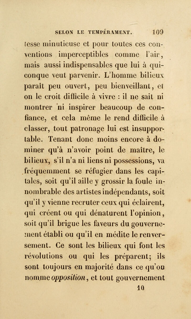 (esse niîniitieuse et pour toutes ces con- ventions imperceptibles comme l'air, mais aussi indispensables que lui à qui- conque veut parvenir. L'homme bilieux paraît peu ouvert, peu bienveillant, et on le croit difficile à vivre : il ne sait ni montrer 'm inspirer beaucoup de con- fiance, et cela même le rend difficile à classer, tout patronage lui est insuppor- table. Tenant donc moins encore à do- miner qu'à n'avoir point de maître, le bilieux, s'il n'a ni liens ni possessions, va fréquemment se réfugier dans les capi- tales, soit qu'il aille y grossir la foule in- nombrable des artistes indépendants, soit qu'il y vienne recruter ceux qui éclairent, qui créent ou qui dénaturent l'opinion, soit qu'il brigue les faveurs du gouverne- ment établi ou qu'il en médite le renver- sement. Ce sont les bilieux qui font les révolutions ou qui les préparent; ils sont toujours en majorité dans ce qu'on nomme opposition, et tout gouvernement 10