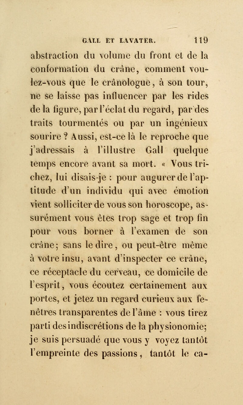 abstraction du \olume du front et de la conformation du crâne, comment vou- lez-vous que le crânologue, à son tour, ne se laisse pas influencer par les rides de la figure, par l'éclat du regard, par des traits tourmentés ou par un ingénieux sourire ? Aussi, est-ce là le reproche que j'adressais à l'illustre Gall quelque temps encore avant sa mort. « Vous tri- chez, lui disais-je : pour augurer de l'ap- titude d'un individu qui avec émotion vient solliciter de vous son horoscope, as- surément vous êtes trop sage et trop fm pour vous borner à l'examen de son crâne ; sans le dire, ou peut-être même à votre insu, avant d'inspecter ce crâne, ce réceptacle du cerveau, ce domicile de l'esprit, vous écoutez certainement aux portes, et jetez un regard curieux aux fe- nêtres transparentes de l'âme : vous tirez parti des indiscrétions de la physionomie; je suis persuadé que vous y voyez tantôt l'empreinte des passions, tantôt le ca-