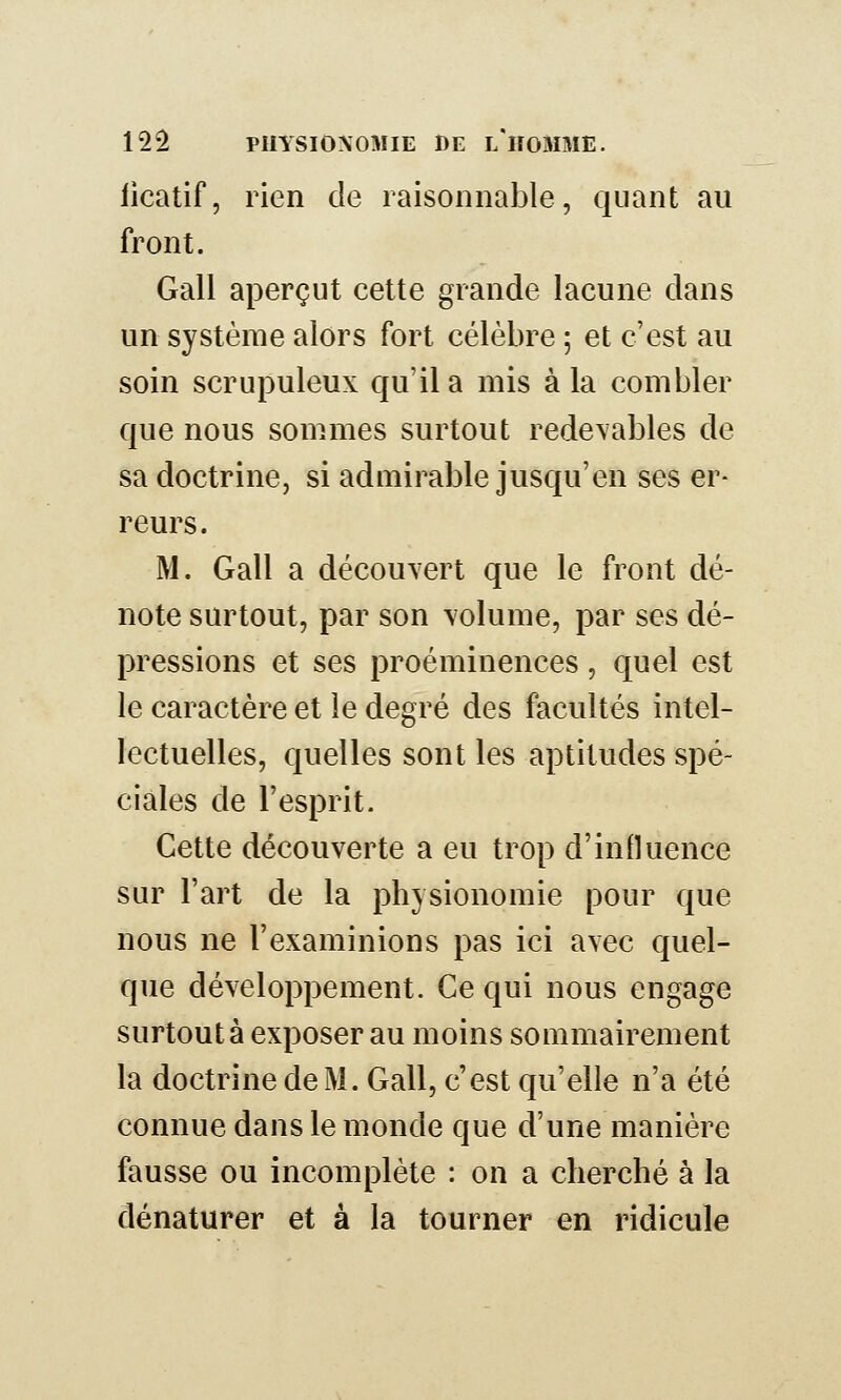 licatif, rien de raisonnable, quant au front. Gall aperçut cette grande lacune dans un système alors fort célèbre ; et c'est au soin scrupuleux qu'il a mis à la combler que nous sommes surtout redevables de sa doctrine, si admirable jusqu'en ses er- reurs. M. Gall a découvert que le front dé- note surtout, par son volume, par ses dé- pressions et ses proéminences, quel est le caractère et le degré des facultés intel- lectuelles, quelles sont les aptitudes spé- ciales de l'esprit. Cette découverte a eu trop d'influence sur l'art de la physionomie pour que nous ne l'examinions pas ici avec quel- que développement. Ce qui nous engage surtout à exposer au moins sommairement la doctrine de M. Gall, c'est qu'elle n'a été connue dans le monde que d'une manière fausse ou incomplète : on a cherché à la dénaturer et à la tourner en ridicule