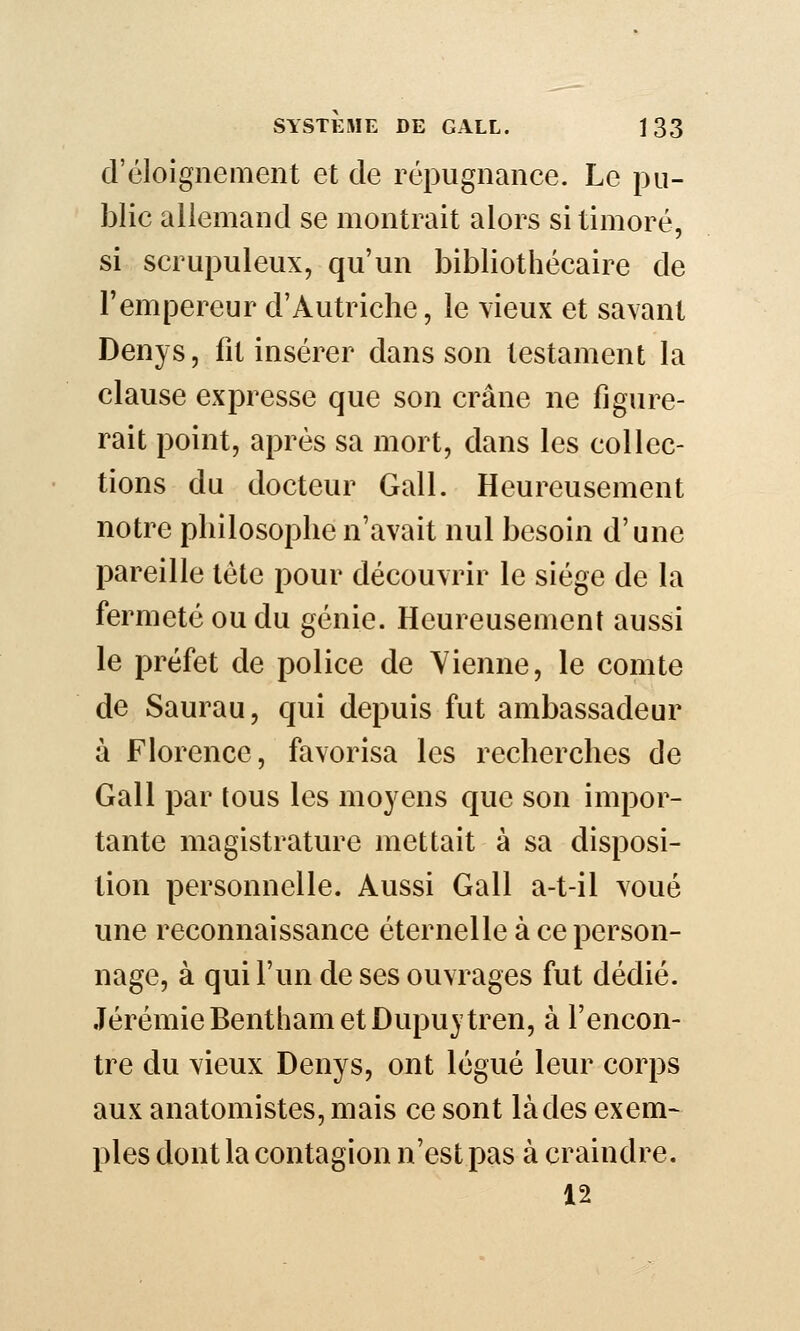 d'éloignement et de répugnance. Le pu- blic allemand se montrait alors si timoré, si scrupuleux, qu'un bibliothécaire de l'empereur d'Autriche, le vieux et savant Denys, fit insérer dans son testament la clause expresse que son crâne ne figure- rait point, après sa mort, dans les collec- tions du docteur Gall. Heureusement notre philosophe n'avait nul besoin d'une pareille tète pour découvrir le siège de la fermeté ou du génie. Heureusement aussi le préfet de police de Vienne, le comte de Saurau, qui depuis fut ambassadeur à Florence, favorisa les recherches de Gall par tous les moyens que son impor- tante magistrature mettait à sa disposi- tion personnelle. Aussi Gall a-t-il voué une reconnaissance éternelle à ce person- nage, à qui l'un de ses ouvrages fut dédié. JérémieBenthametDupuytren, à rencon- tre du vieux Denys, ont légué leur corps aux anatomistes, mais ce sont là des exem- pies dont la contagion n'est pas à craindre. 12