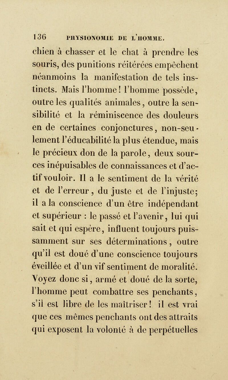 chien à chasser et le chat à prendre les souris, des punitions réitérées empêchent néanmoins la manifestation de tels ins- tincts. Mais l'homme! l'homme possède, outre les qualités animales, outre la sen- sibilité et la réminiscence des douleurs en de certaines conjonctures, non-seu- lement l'éducabilité la plus étendue, mais le précieux don de la parole, deux sour- ces inépuisables de connaissances et d'ac- tif vouloir. Il a le sentiment de la vérité et de l'erreur, du juste et de l'injuste; il a la conscience d'un être indépendant et supérieur : le passé et l'avenir, lui qui sait et qui espère, influent toujours puis- samment sur ses déterminations, outre qu'il est doué d'une conscience toujours éveillée et d'un vif sentiment de moralité. Voyez donc si, armé et doué de la sorte, l'homme peut combattre ses penchants, s'il est libre de les maîtriser! il est vrai que ces mêmes penchants ont des attraits qui exposent la volonlé à de perpétuelles