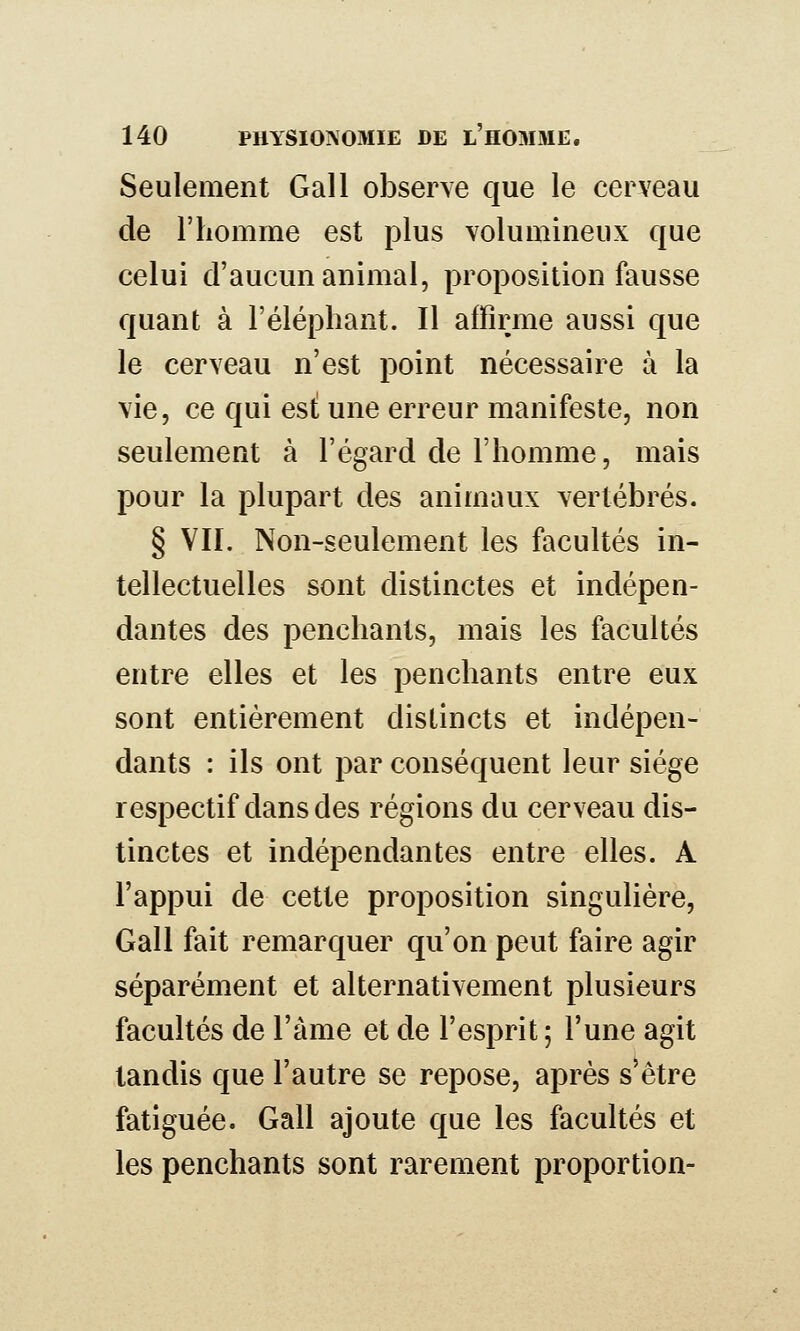 Seulement Gall observe que le cerveau de riiomme est plus volumineux que celui d'aucun animal, proposition fausse quant à l'éléphant. Il affirme aussi que le cerveau n'est point nécessaire à la vie, ce qui est une erreur manifeste, non seulement à l'égard de l'homme, mais pour la plupart des animaux vertébrés. § VII. Non-seulement les facultés in- tellectuelles sont distinctes et indépen- dantes des penchants, mais les facultés entre elles et les penchants entre eux sont entièrement distincts et indépen- dants : ils ont par conséquent leur siège respectif dans des régions du cerveau dis- tinctes et indépendantes entre elles. A l'appui de cette proposition singulière, Gall fait remarquer qu'on peut faire agir séparément et alternativement plusieurs facultés de l'àme et de l'esprit; l'une agit tandis que l'autre se repose, après s'être fatiguée. Gall ajoute que les facultés et les penchants sont rarement proportion-