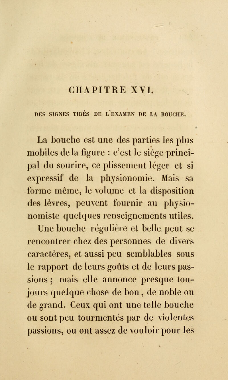 CHAPITRE XYI. DES SIGNES TIRÉS DE l'eXAMEN DE LA BOUCHE. I La bouche est une des parties les plus mobiles de la figure : c'est le siège princi- pal du sourire, ce plissement léger et si expressif de la physionomie. Mais sa forme même, le volume et la disposition des lèvres, peuvent fournir au physio- nomiste quelques renseignements utiles. Une bouche régulière et belle peut se rencontrer chez des personnes de divers caractères, et aussi peu semblables sous le rapport de leurs goûts et de leurs pas- sions ; mais elle annonce presque tou- jours quelque chose de bon, de noble ou de grand. Ceux qui ont une telle bouche ou sont peu tourmentés par de violentes passions, ou ont assez de vouloir pour les