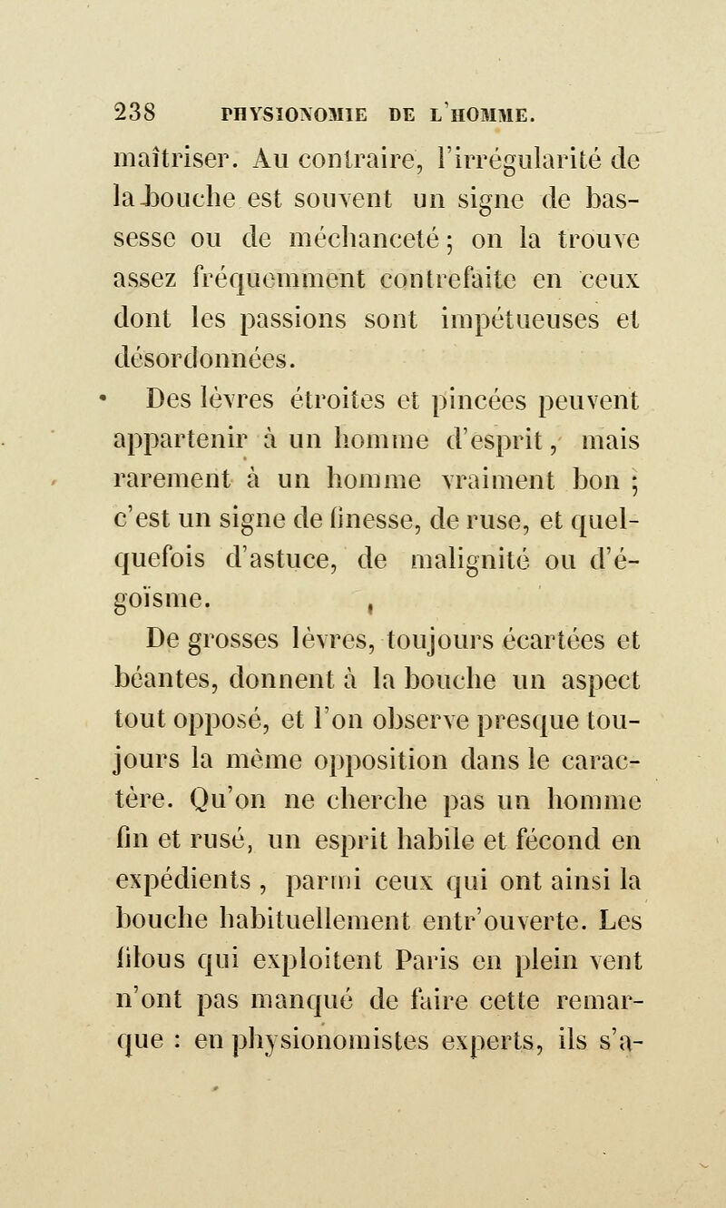 maîtriser. Au contraire, l'irrégularité de laJ}ouche est souvent uii signe de bas- sesse ou de méchanceté; on la trouve assez fréquemment contrefaite en ceux dont les passions sont impétueuses et désordonnées. Des lèvres étroites et pincées peuvent appartenir à un homme d'esprit, mais rarement à un homme vraiment bon ; c'est un signe de finesse, de ruse, et quel- quefois d'astuce, de malignité ou d'é- goïsme. , De grosses lèvres, toujours écartées et béantes, donnent à la bouche un aspect tout opposé, et l'on observe presque tou- jours la même opposition dans le carac- tère. Qu'on ne cherche pas un homme fin et rusé, un esprit habile et fécond en expédients , parmi ceux qui ont ainsi la bouche habituellement entr'ouverte. Les filous qui exploitent Paris en plein vent n'ont pas manqué de faire cette remar- que : en physionomistes experts, ils s'a-