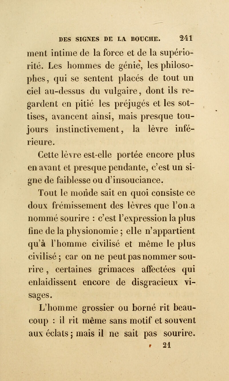 ment intime de la force et de la supério- rité. Les hommes de génie*, les philoso- phes, qui se sentent placés de tout un ciel au-dessus du vulgaire, dont ils re- gardent en pitié les préjugés et les sot- , tises, avancent ainsi, mais presque tou- jours instinctivement, la lèvre infé- rieure. Cette lèvre est-elle portée encore plus en avant et presque pendante, c'est un si- gne de faiblesse ou d'insouciance. Tout le monde sait en quoi consiste ce doux frémissement des lèvres que l'on a nommé sourire : c'est l'expression la plus fine de la physionomie ; elle n'appartient qu'à l'homme civilisé et même le plus civilisé ; car on ne peut pas nommer sou- rire , certaines grimaces affectées qui enlaidissent encore de disgracieux vi- sages. L'homme grossier ou borné rit beau- coup : il rit même sans motif et souvent aux éclats ; mais il ne sait pas sourire. r 21