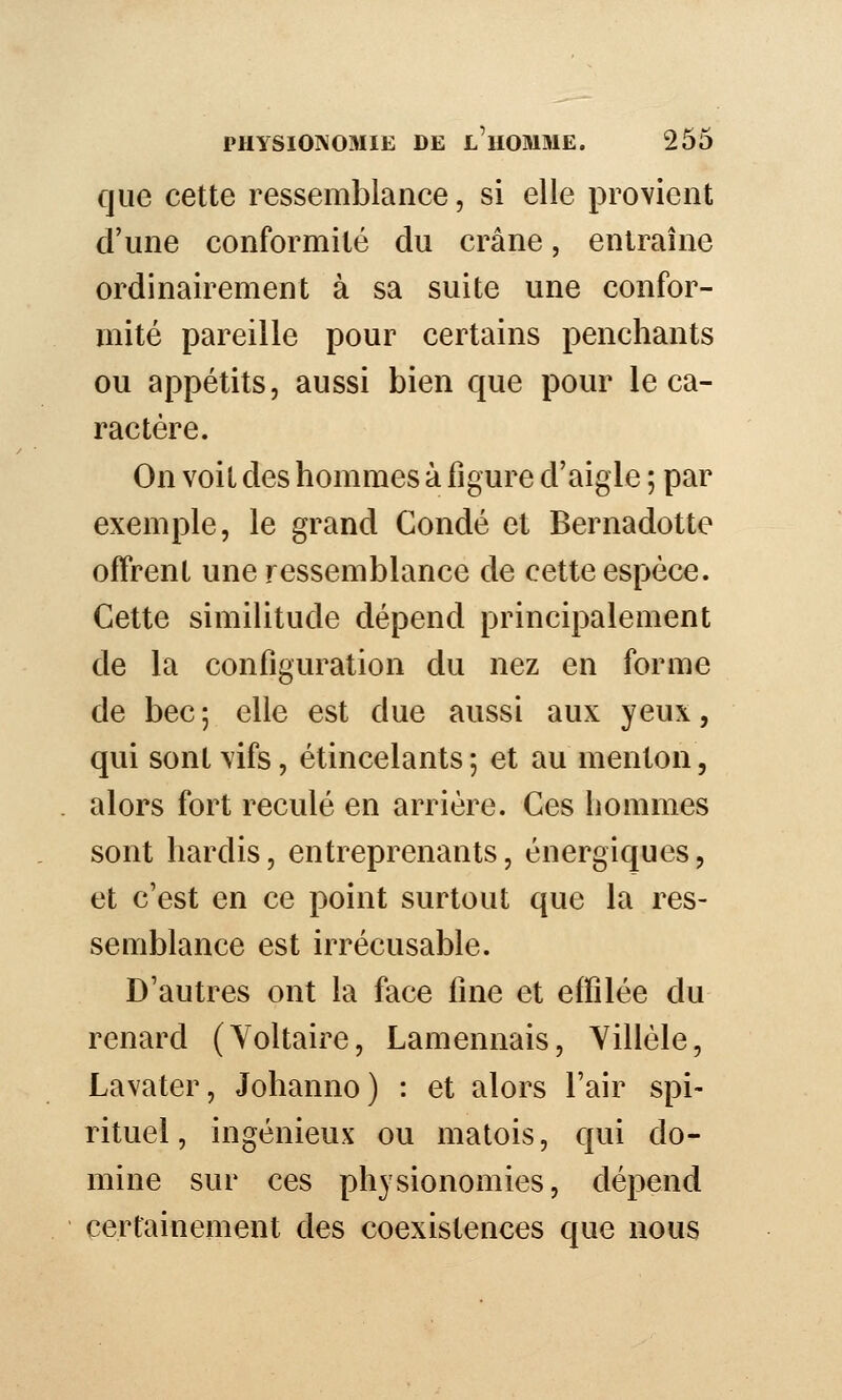 que cette ressemblance, si elle provient d'une conformité du crâne, entraîne ordinairement à sa suite une confor- mité pareille pour certains penchants ou appétits, aussi bien que pour le ca- ractère. On voit des hommes à figure d'aigle ; par exemple, le grand Condé et Bernadette offrent une ressemblance de cette espèce. Cette similitude dépend principalement de la configuration du nez en forme de bec; elle est due aussi aux yeux, qui sont vifs, étincelants ; et au menton, . alors fort reculé en arrière. Ces hommes sont hardis, entreprenants, énergiques, et c'est en ce point surtout que la res- semblance est irrécusable. D'autres ont la face fine et effilée du renard (Voltaire, Lamennais, Yillèle, Lavater, Johanno) : et alors l'air spi- rituel , ingénieux ou matois, qui do- mine sur ces physionomies, dépend certainement des coexistences que nous