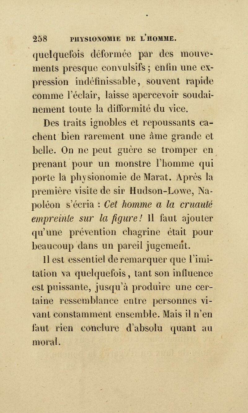 quelquefois déformée par des mouve- ments presque convulsifs ; en(in une ex- pression indéfinissable, souvent rapide comme l'éclair, laisse apercevoir soudai- nement toute la difformité du vice. Des traits ignobles et repoussants ca- chent bien rarement une âme grande et belle. On ne peut guère se tromper en prenant pour un monstre l'homme qui porte là physionomie de Marat. Après la première visite de sir Hudson-Lowe, Na- poléon s'écria : Cet homme a la cruauté empreinte sur la figure! Il faut ajouter qu'une prévention chagrine était pour beaucoup dans un pareil jugement. 11 est essentiel de remarquer que l'imi- tation va quelquefois, tant son influence est puissante, jusqu'à produire une cer- taine ressemblance entre personnes vi- vant constamment ensemble. Mais il n'en faut rien conclure d'absolu quant au moral.