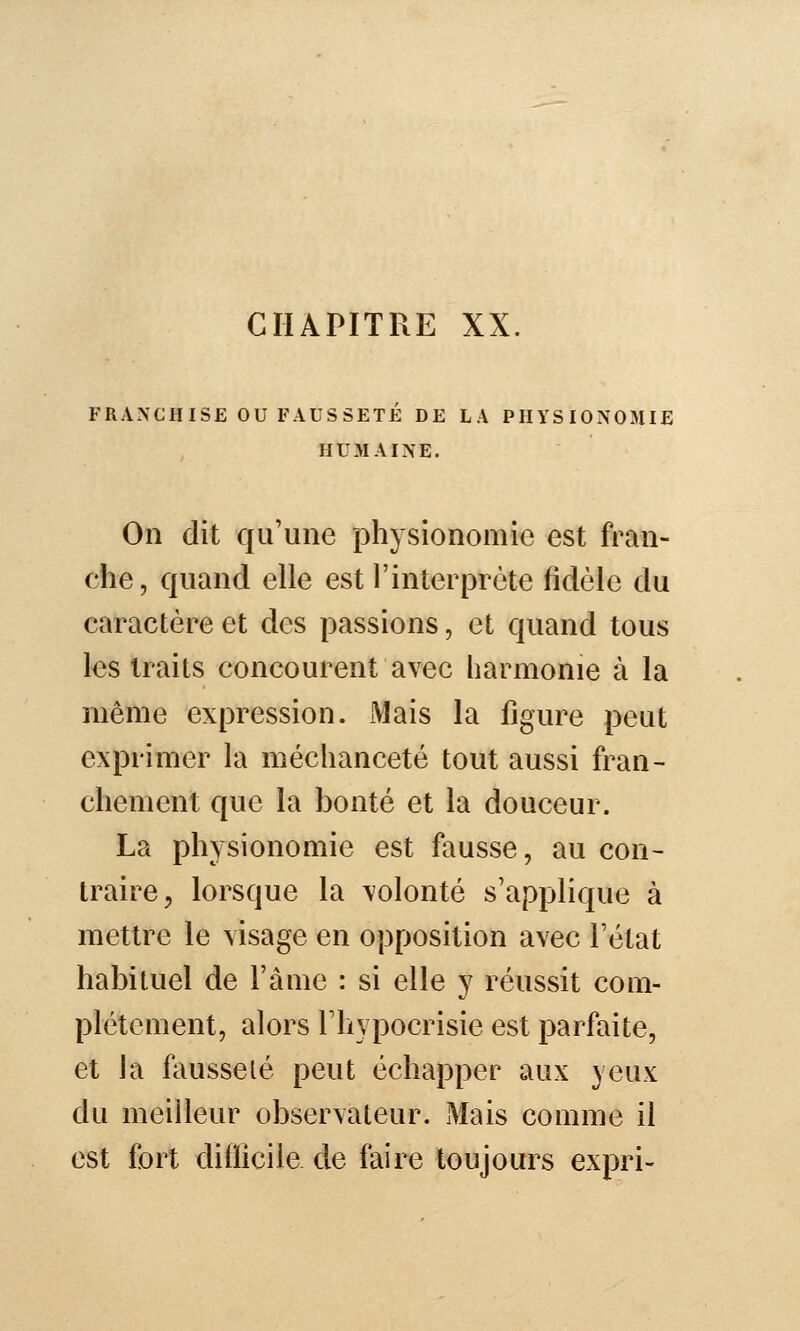 FRANCHISE ou FAUSSETÉ DE LA PHYSIONOMIE HUMAINE. On dit qu'une physionomie est fran- che, quand elle est l'interprète fidèle du caractère et des passions, et quand tous les traits concourent avec harmonie à la même expression. Mais la figure peut exprimer la méchanceté tout aussi fran- chement que la bonté et la douceur. La physionomie est fausse, au con- traire ;, lorsque la volonté s'applique à mettre le visage en opposition avec l'état habituel de l'àme : si elle y réussit com- plètement, alors l'hypocrisie est parfaite, et la fausseté peut échapper aux yeux du meilleur observateur. Mais comme il est fort diiiicile de faire toujours expri-