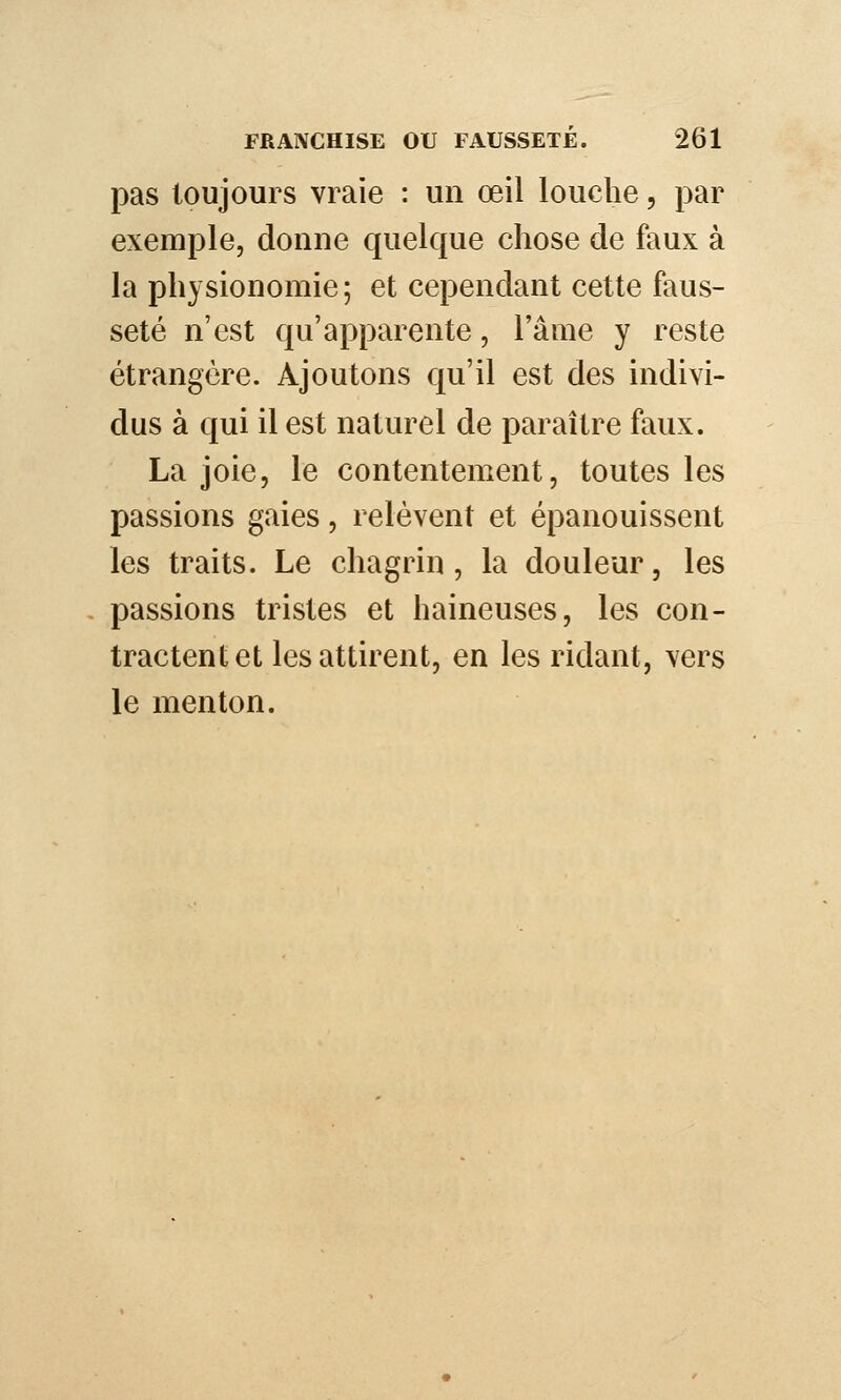 pas toujours vraie : un œil louche, par exemple, donne quelque chose de faux à la physionomie; et cependant cette faus- seté n'est qu'apparente, l'âme y reste étrangère. Ajoutons qu'il est des indivi- dus à qui il est naturel de paraître faux. La joie, le contentement, toutes les passions gaies, relèvent et épanouissent les traits. Le chagrin, la douleur, les passions tristes et haineuses, les con- tractent et les attirent, en les ridant, vers le menton.