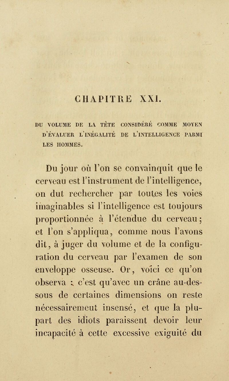 DU VOLUME DE LA TETE CONSIDÉRÉ COMME MOYEN d'Évaluer l'inégalité de l'intelligence parmi les hommes. Du jour où Ton se convainquit que le cerveau est l'instrument de l'intelligence, on dut rechercher par toutes les Yoies imaginables si l'intelligence est toujours proportionnée à l'étendue du cerveau ; et l'on s'appliqua, comme nous l'avons dit, à juger du volume et de la configu- ration du cerveau par l'examen de son enveloppe osseuse. Or, voici ce qu'on observa ; c'est qu'avec un crâne au-des- sous de certaines dimensions on reste nécessairemeut insensé, et que la plu- part des idiots paraissent devoir leur incapacité à cette excessive exiguité du