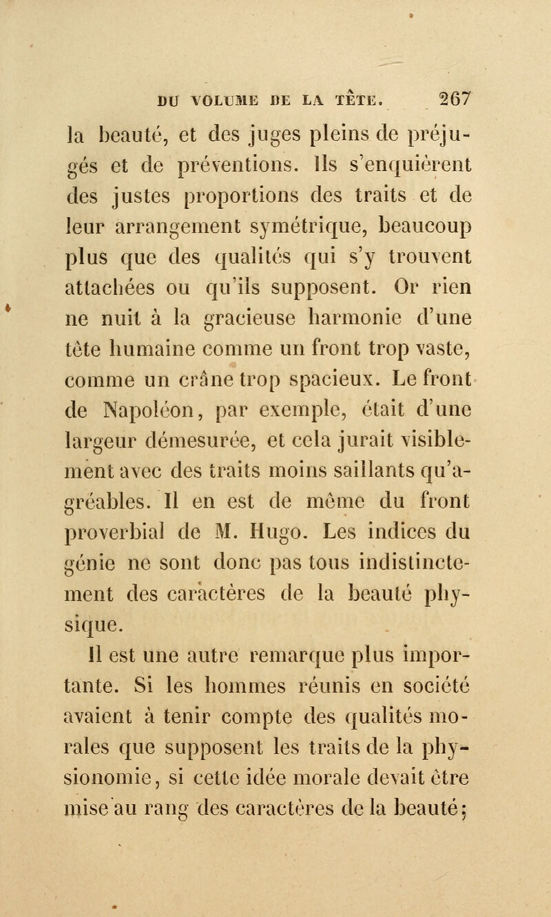 la beauté, et des juges pleins de préju- gés et de préventions. Us s'enquiérent des justes proportions des traits et de leur arrangement symétrique, beaucoup plus que des qualités qui s'y trouvent attachées ou qu'ils supposent. Or rien ne nuit à la gracieuse harmonie d'une tête humaine comme un front trop vaste, comme un crâne trop spacieux. Le front de Napoléon, par exemple, était d'une largeur démesurée, et cela jurait visible- ment avec des traits moins saillants qu'a- gréables. Il en est de môme du front proverbial de M. Hugo. Les indices du génie ne sont donc pas tous indistincte- ment des caractères de la beauté phy- sique. Il est une autre remarque plus impor- tante. Si les hommes réunis en société avaient à tenir compte des qualités mo- rales que supposent les traits de la phy- sionomie , si cette idée morale devait être mise au rang des caractères de la beauté.