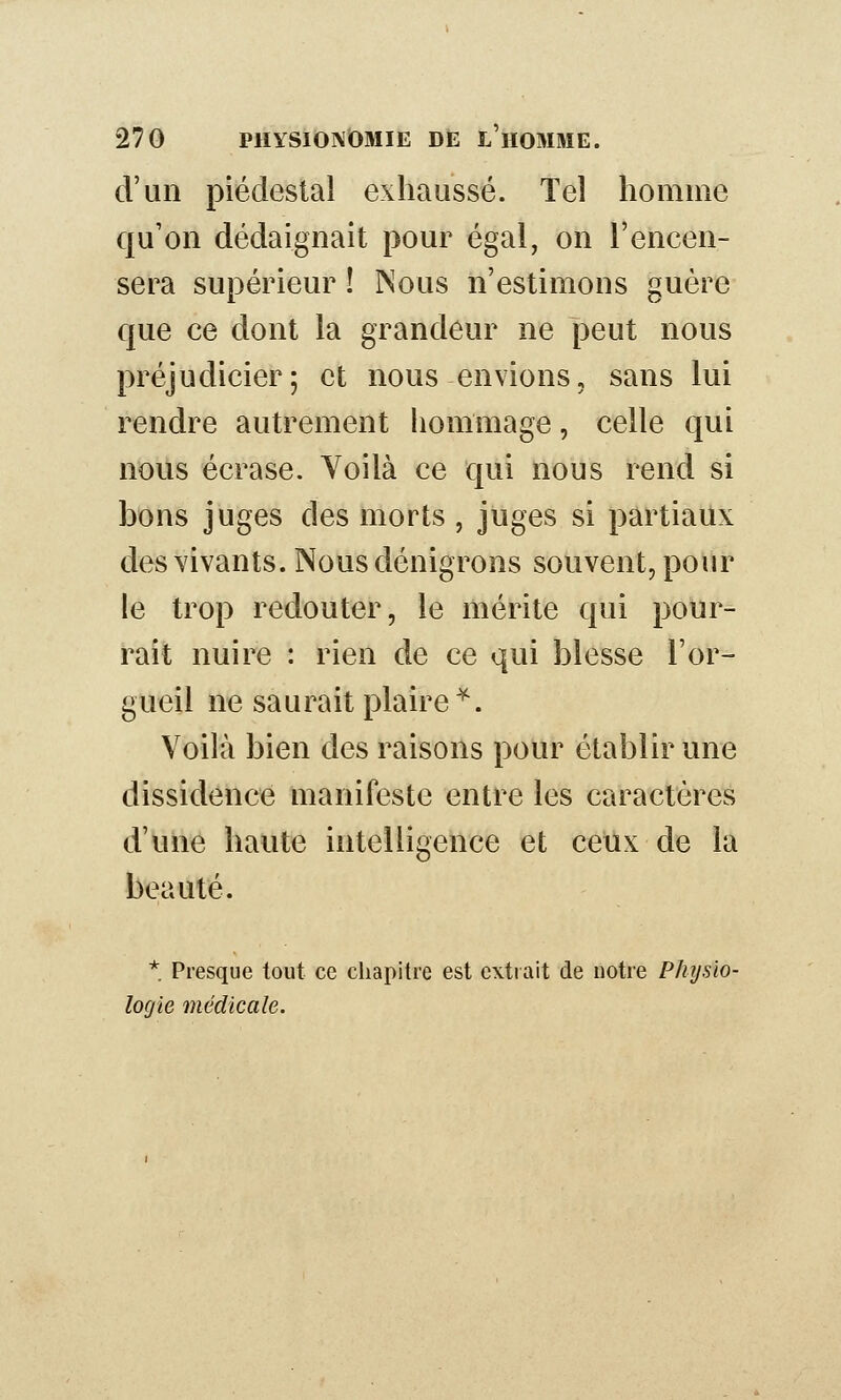 d'un piédestal exhaussé. Tel homme qu'on dédaignait pour égal, on l'encen- sera supérieur ! INous n'estimons guère que ce dont la grandeur ne peut nous préjudicier; et nous envions, sans lui rendre autrement liommage, celle qui nous écrase. Yoilà ce qui nous rend si bons juges des morts , juges si partiaux des vivants. Nous dénigrons souvent, pour le trop redouter, le mérite qui pour- rait nuire : rien de ce qui blesse l'or- gueil ne saurait plaire^. Voilà bien des raisons pour établir une dissidence manifeste entre les caractères d'une haute intelligence et ceux de la beauté. * Presque tout ce chapitre est extrait de notre Physio- logie médicale.