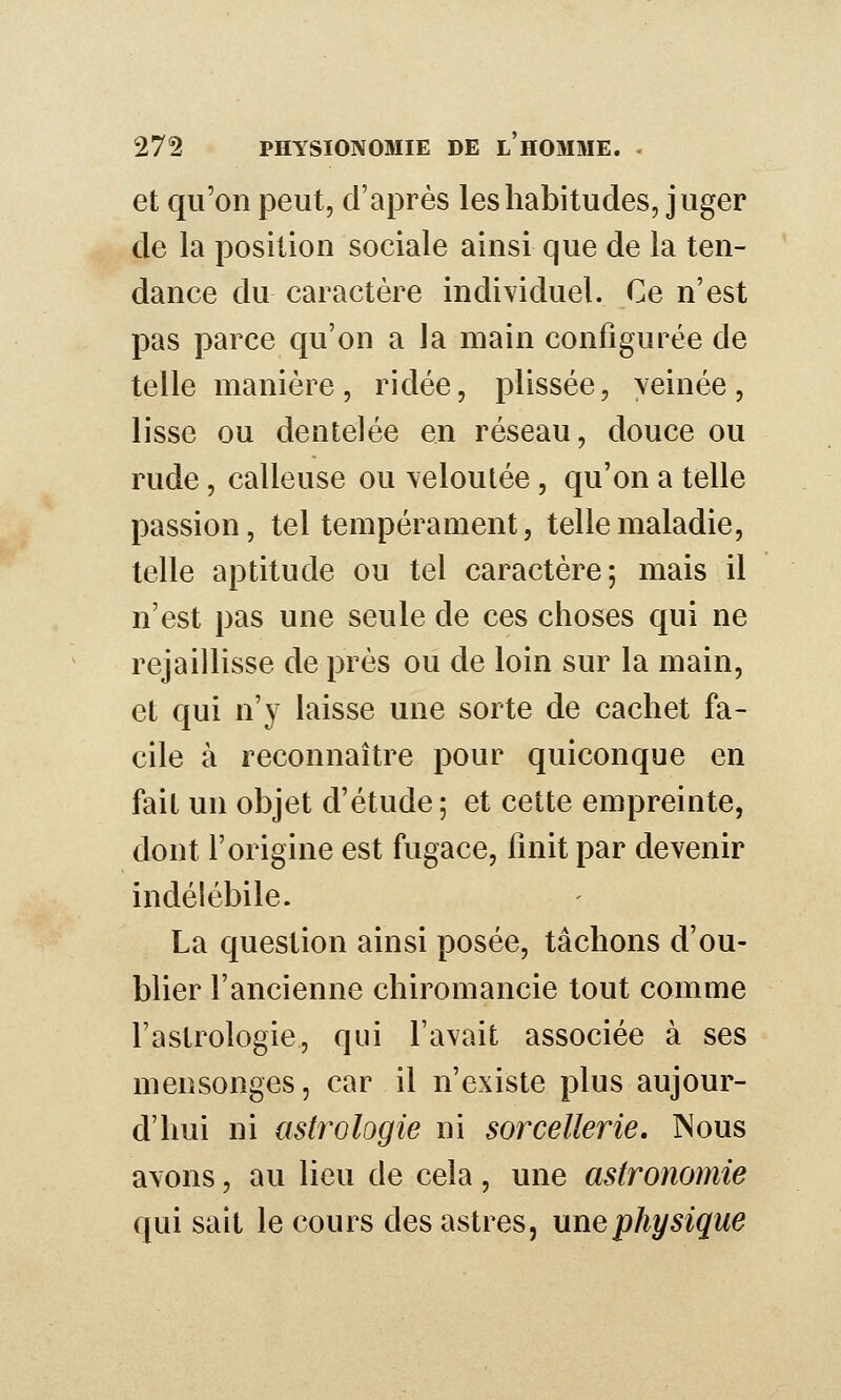 et qu'on peut, d'après les habitudes, juger de la position sociale ainsi que de la ten- dance du caractère individuel. Ce n'est pas parce qu'on a la main configurée de telle manière, ridée, plissée, yeinée, lisse ou dentelée en réseau, douce ou rude, calleuse ou veloutée, qu'on a telle passion, tel tempérament, telle maladie, telle aptitude ou tel caractère; mais il n'est pas une seule de ces choses qui ne rejaillisse de près ou de loin sur la main, et qui n'y laisse une sorte de cachet fa- cile à reconnaître pour quiconque en fait un objet d'étude; et cette empreinte, dont l'origine est fugace, finit par devenir indélébile. La question ainsi posée, tâchons d'ou- blier l'ancienne chiromancie tout comme l'astrologie, qui l'avait associée à ses mensonges, car il n'existe plus aujour- d'hui ni astrologie ni sorcellerie. Nous avons, au lieu de cela, une astronomie qui sait le cours des astres, une physique