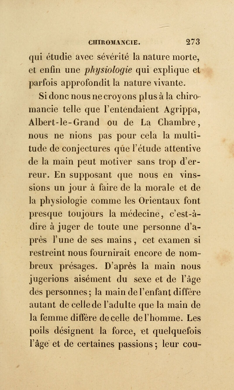 qui étudie avec sévérité la nature morte, et enfin une physiologie qui explique et parfois approfondit la nature vivante. Si donc nous ne croyons plus à la chiro- mancie telle que l'entendaient Agrippa, Albert-le-Grand ou de La Chambre, nous ne nions pas pour cela la multi- tude de conjectures que l'étude attentive de la main peut motiver sans trop d'er- reur. En supposant que nouç en vins- sions un jour à faire de la morale et de la physiologie comme les Orientaux font presque toujours la médecine, c'est-à- dire à juger de toute une personne d'a- près l'une de ses mains, cet examen si restreint nous fournirait encore de nom- breux présages. D'après la main nous jugerions aisément du sexe et de l'âge des personnes ; la main de l'enfant diffère autant de celle de l'adulte que la main de la femme diffère de celle de l'homme. Les poils désignent la force, let quelquefois l'âge et de certaines passions ; leur cou-