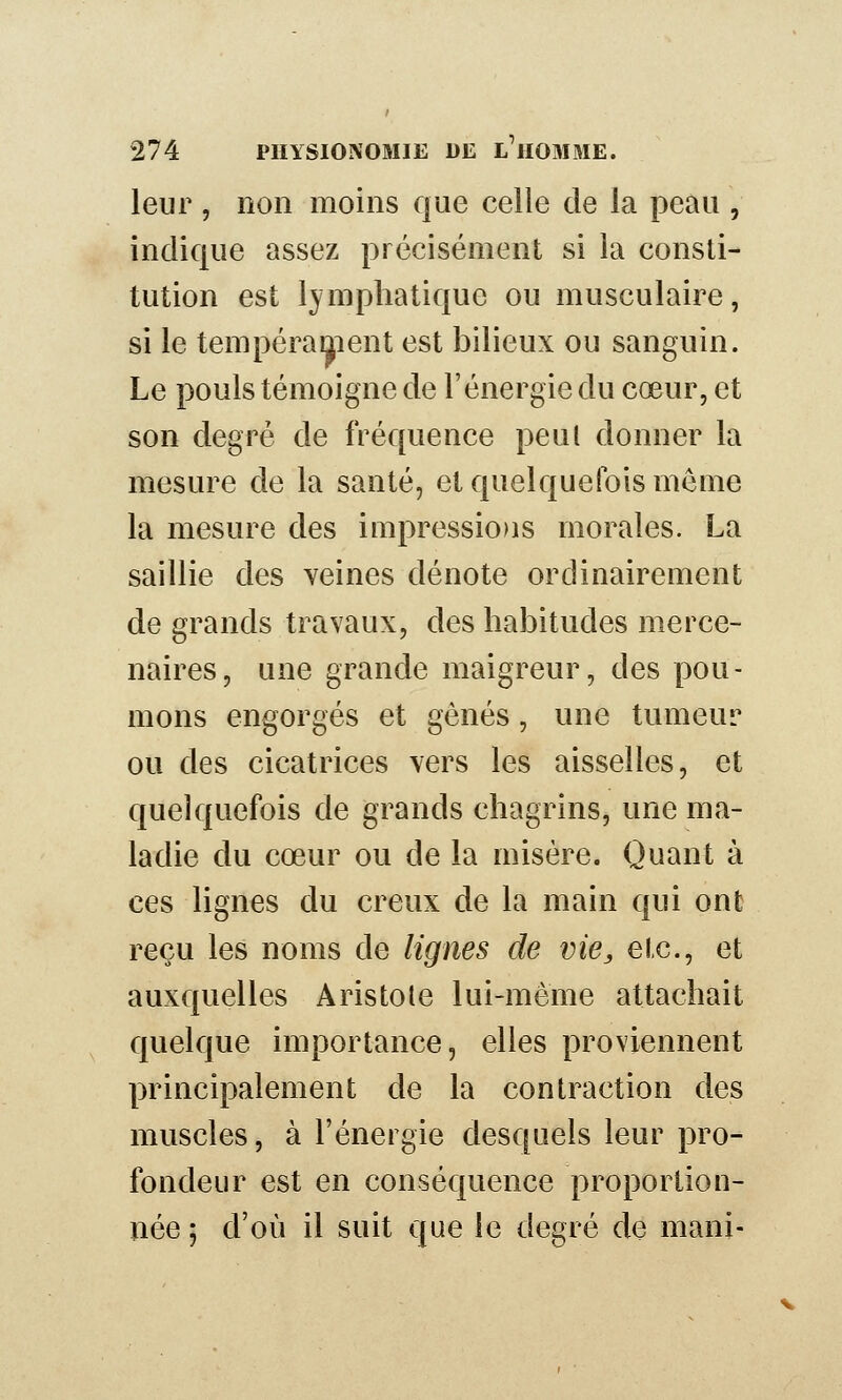 leur , non moins que celle de la peau , indique assez précisément si la consti- tution est lymphatique ou musculaire, si le tempérament est bilieux ou sanguin. Le pouls témoigne de l'énergie du cœur, et son degré de fréquence peul donner la mesure de la santé, et quelquefois même la mesure des impressions morales. La saillie des veines dénote ordinairement de grands travaux, des habitudes merce- naires, une grande maigreur, des pou- mons engorgés et gênés, une tumeur ou des cicatrices vers les aisselles, et quelquefois de grands chagrins, une ma- ladie du cœur ou de la misère. Quant à ces lignes du creux de la main qui ont reçu les noms de lignes de vie, etc., et auxquelles Aristole lui-même attachait quelque importance, elles proviennent principalement de la contraction des muscles, à l'énergie desquels leur pro- fondeur est en conséquence proportion- née 5 d'où il suit que le degré de mani-