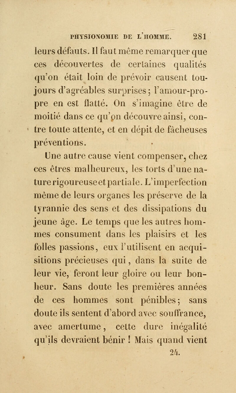 leurs défauts. Il faut même remarquer que ces découvertes de certaines qualités qu'on était loin de prévoir causent tou- jours d'agréables surprises; l'amour-pro- pre en est flatté. On s'imagine être de moitié dans ce qu'pn découvre ainsi, con- ' tre toute attente, et en dépit de fâcheuses préventions. Une autre cause vient compenser, chez ces êtres malheureux, les torts d'une na- ture rigoureuse et partiale. L'imperfection même de leurs organes les préserve de la tyrannie des sens et des dissipations du jeune âge. Le temps que les autres hom- mes consument dans les plaisirs et les folles passions, eux l'utilisent en acqui- sitions précieuses qui, dans la suite de leur vie, feront leur gloire ou leur bon- heur. Sans doute les premières années de ces hommes sont pénibles; sans doute ils sentent d'abord avec souffrance, avec amertume, cette dure inégalité qu'ils devraient bénir ! Mais quand vient 2li.