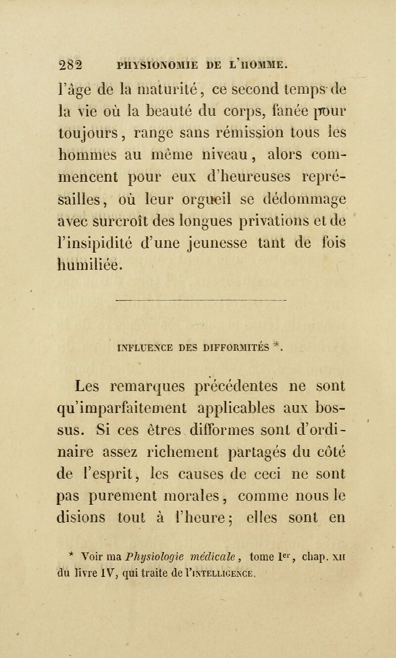 l'âge de la maturité, ce second temps de la vie où la beauté du corps, fanée iTOur toujours, range sans rémission tous les hommes au même niveau, alors com- mencent pour eux d'heureuses repré- sailles, où leur orgueil se dédommage avec surcroît des longues privations et de l'insipidité d'une jeunesse tant de fois humiliée. INFLUENCE DES DIFFORMITES *. Les remarques précédentes ne sont qu'imparfaitement applicables aux bos- sus. Si ces êtres difformes sont d'ordi- naire assez richement partagés du côté de l'esprit, les causes de ceci ne sont pas purement morales, comme nous le disions tout à l'heure; elles sont en * Yoir msL Phijsioîogie médicale, tomeP^', chap. xii du livre IV, qui traite de I'intelligeisge.