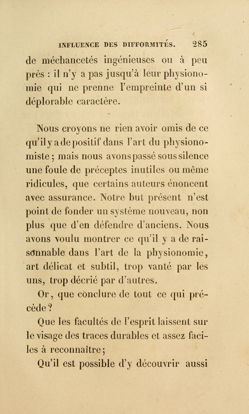 de méchancetés ingénieuses ou à peu près : il n'y a pas jusqu'à leur physiono- mie qui ne prenne l'empreinte d'un si déplorable caractère. Nous croyons ne rien avoir omis de ce qu'ilyadeposiûf dans l'art du physiono- miste; mais nous avons passé sous silence une foule de préceptes inutiles ou même ridicules, que certains auteurs énoncent avec assurance. Notre but présent n'est point de fonder un système nouveau, non plus que d'en défendre d'anciens. Nous avons voulu montrer ce qu'il y a de rai- sonnable dans l'art de la physionomie, art délicat et subtil, trop vanté par les uns, trop décrié par d'autres. Or, que conclure de tout ce qui pré- cède? Que les facultés de l'esprit laissent sur le visage des traces durables et assez faci- les à reconnaître; Qu'il est possible d'y découvrir aussi