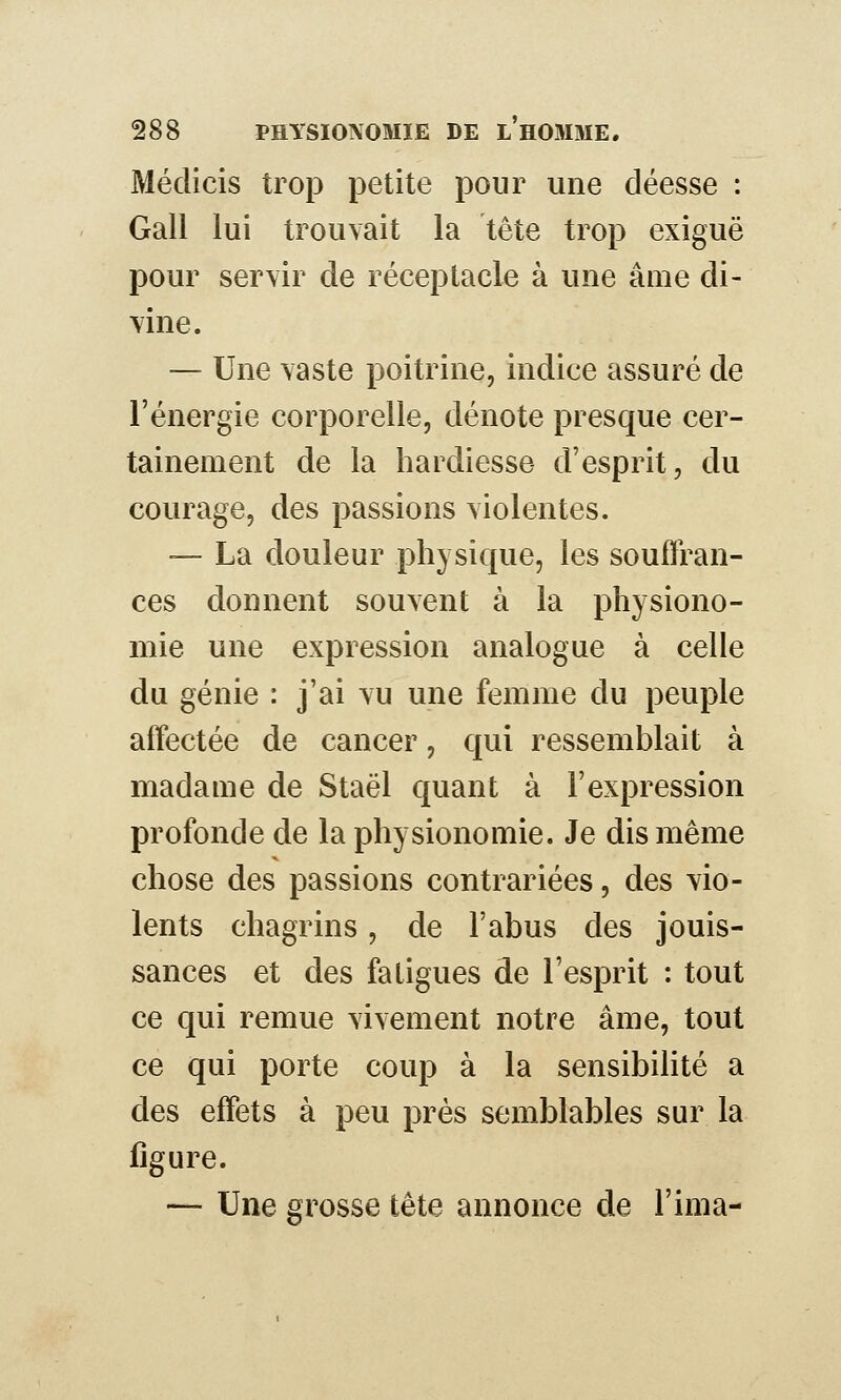 Méclicis trop petite pour une déesse : Gall lui trouvait la tête trop exiguë pour servir de réceptacle à une âme di- vine. — Une vaste poitrine, indice assuré de l'énergie corporelle, dénote presque cer- tainement de la hardiesse d'esprit, du courage, des passions violentes. — La douleur physique, les souffran- ces donnent souvent à la physiono- mie une expression analogue à celle du génie : j'ai vu une femme du peuple affectée de cancer, qui ressemblait à madame de Staël quant à l'expression profonde de la physionomie. Je dis même chose des passions contrariées, des vio- lents chagrins, de l'abus des jouis- sances et des fatigues de l'esprit : tout ce qui remue vivement notre âme, tout ce qui porte coup à la sensibihté a des effets à peu près semblables sur la ligure. — Une grosse tête annonce de l'ima-