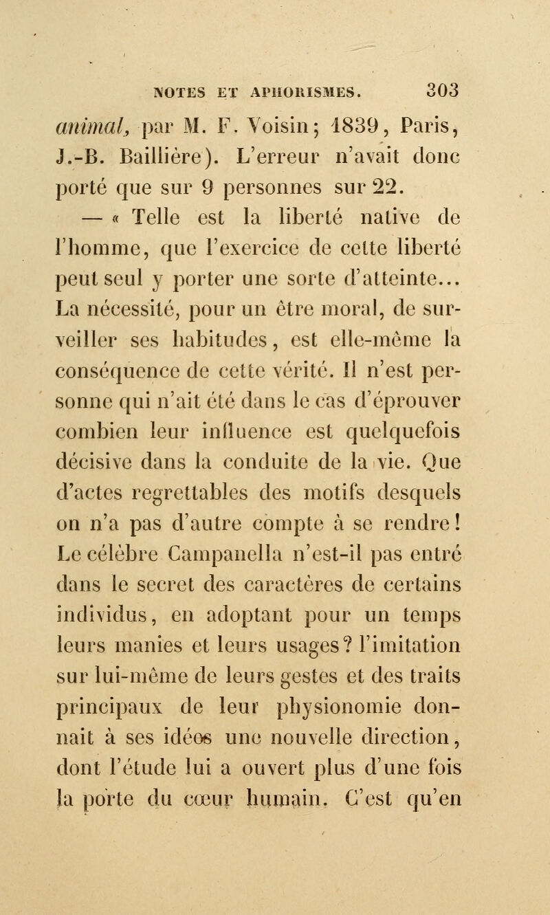 animal, par M. F. Voisin; 1839, Paris, J.-B. Bailliére). L'erreur n'avait donc porté que sur 9 personnes sur 22. — « Telle est la liberté native de l'homme, que l'exercice de cette liberté peut seul y porter une sorte d'atteinte... La nécessité, pour un être moral, de sur- veiller ses habitudes, est elle-même la conséquence de cette vérité. Il n'est per- sonne qui n'ait été dans le cas d'éprouver combien leur inlîuence est quelquefois décisive dans la conduite de la vie. Que d'actes regrettables des motifs desquels on n'a pas d'autre compte à se rendre ! Le célèbre Campanella n'est-il pas entré dans le secret des caractères de certains individus, en adoptant pour un temps leurs manies et leurs usages? l'imitation sur lui-môme de leurs gestes et des traits principaux de leur physionomie don- nait à ses idées une nouvelle direction, dont l'étude lui a ouvert plus d'une fois la porte du cœur humain. C'est qu'en