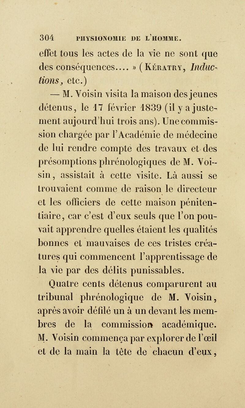 effet tous les actes de la vie ne sont que des conséquences.... » (KératpxY, Indiic- iions, etc.) — M. Voisin visita la maison des jeunes détenus, le 17 février 1839 (il y a juste- ment aujourd'hui trois ans). Une commis- sion chargée par l'Académie de médecine de lui rendre compte des travaux et des présomptions phrénologiques de M. Voi- sin, assistait à cette visite. Là aussi se trouvaient comme de raison le directeur et les officiers de cette maison péniten- tiaire, car c'est d'eux seuls que l'on pou- vait apprendre quelles étaient les qualités bonnes et mauvaises de ces tristes créa- tures qui commencent l'apprentissage de la vie par des délits punissables. Quatre cents détenus comparurent au tribunal phrénologique de M. Voisin, après avoir défilé un à un devant les mem- bres de la commissioi> académique. M. Voisin commença par explorer de l'œil et de la main la tête de chacun d'eux.