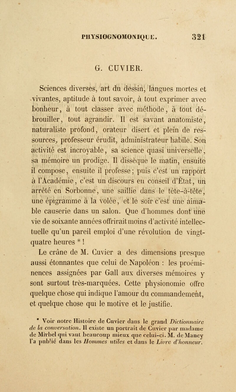 G. CUVIER. Sciences diverses, art du dessin, langues mortes et -vivantes, aptitude à tout savoir, à tout exprimer avec bonheur, à tout classer avec méthode, à tout dé- brouiller, tout agrandir. Il est savant anatomiste, naturaliste profond, orateur disert et plein de res- sources^ professeur érudit, administrateur habile. Son activité est incroyable, sa science quasi universelle, sa mémoire un prodige. Il dissèque le matin, ensuite il compose, ensuite il professe ; puis c'est un rapport à l'Académie, c'est un discours en conseil d'État, un arrêté en Sorbonne, une saillie dans le téte-à-téte, une épigramme à la volée, et le soir c'est une aima- ble causerie dans un salon. Que d'hommes dont une vie de soixante années offrirait moins d'activité intellec- tuelle qu'un pareil emploi d'une révolution de vingt- quatre heures * ! Le crâne de M. Guvier a des dimensions presque aussi étonnantes que celui de Napoléon : les proémi- nences assignées par Gall aux diverses mémoires y sont surtout très-marquées. Cette physionomie offre quelque chose qui indique l'amour du commandement, et quelque chose qui le motive et le justifie. • Voir notre Histoire de Cuvier dans le grand Dictionnaire de la conversation. Il existe un portrait de Cuvier par madame de Mi-rbel qui vaut beaucoup mieux que celui-ci. M. de Mancy l'a public dans les Hommes utiles et dans le Livre d'honneur.