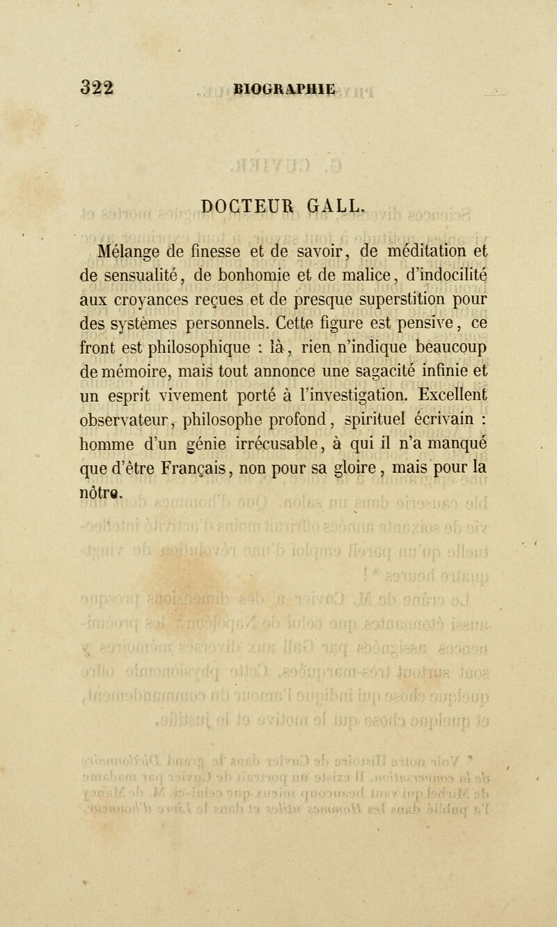 DOCTEUR GALL. Mélange de finesse et de savoir, de méditation et de sensualité, de bonhomie et de malice, d'indocilité aux croyances reçues et de presque superstition pour des systèmes personnels. Cette figure est pensive, ce front est philosophique : là, rien n'indique beaucoup de mémoire, mais tout annonce une sagacité infinie et un esprit vivement porté à l'investigation. Excellent observateur, philosophe profond, spirituel écrivain : homme d'un génie irrécusable, à qui il n'a manqué que d'être Français, non pour sa gloire, mais pour la nôtrQ.