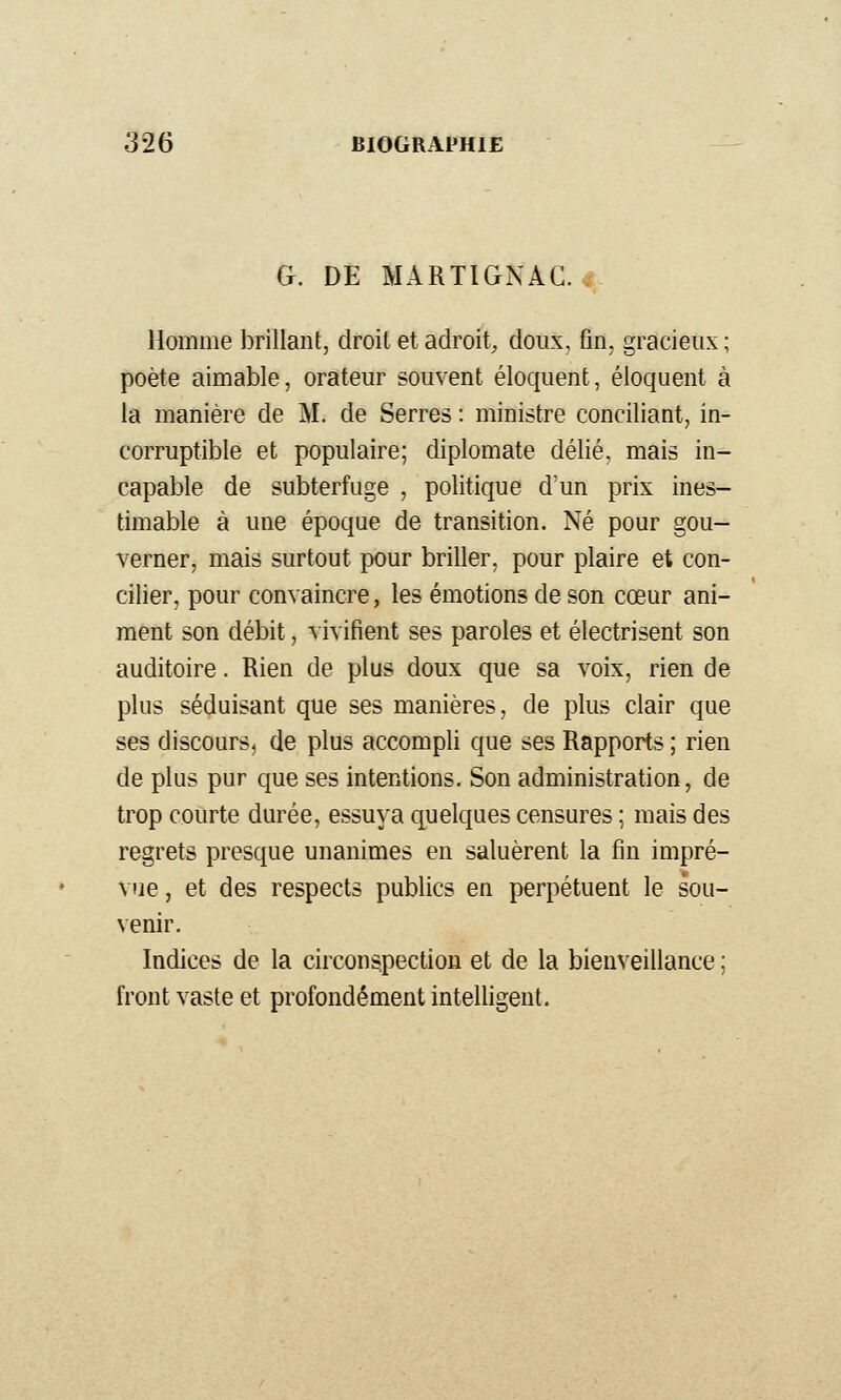 G. DE MARTIGNAC. Homme brillant, droit et adroit^ doux, fin, gracieux; poète aimable, orateur souvent éloquent, éloquent à la manière de M. de Serres : ministre conciliant, in- corruptible et populaire; diplomate délié, mais in- capable de subterfuge , politique d'un prix ines- timable à une époque de transition. Né pour gou- verner, mais surtout pour briller, pour plaire et con- cilier, pour convaincre, les émotions de son cœur ani- ment son débit, vivifient ses paroles et électrisent son auditoire. Rien de plus doux que sa voix, rien de plus séduisant que ses manières, de plus clair que ses discours, de plus accompli que ses Rapports ; rien de plus pur que ses intentions. Son administration, de trop courte durée, essuya quelques censures ; mais des regrets presque unanimes en saluèrent la fin impré- vue, et des respects publics en perpétuent le sou- venir. Indices de la circonspection et de la bienveillance ; front vaste et profondément intelligent.