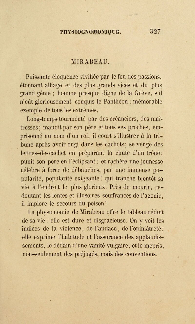 MIRABEAU. Puissante éloquence vivifiée par le feu des passions, étonnant alliage et des plus grands vices et du plus grand génie ; homme presque digne de la Grève, s'il n'eût glorieusement conquis le Panthéon : mémorable exemple de tous les extrêmes. Long-temps tourmenté par des créanciers, des maî- tresses; maudit par son père et tous ses proches, em- prisonné au nom d'un roi, il court s'illustrer à la tri- bune après avoir rugi dans les cachots; se venge des lettres-de-cachet en préparant la chute d'un trône; punit son père en l'éclipsant ; et rachète une jeunesse célèbre à force de débauches, par une immense po- pularité, popularité exigeante ! qui tranche bientôt sa vie à l'endroit le plus glorieux. Près de mourir, re- doutant les lentes et illusoires souffrances de l'agonie, il implore le secours du poison ! La physionomie de Mirabeau offre le tableau réduit de sa vie : elle est dure et disgracieuse. On y voit les indices de la violence, de l'audace, de l'opiniâtreté ; elle exprime l'habitude et l'assurance des applaudis- sements, le dédain d'une vanité vulgaire, et le mépris, non-seulement des préjugés, mais des conventions.