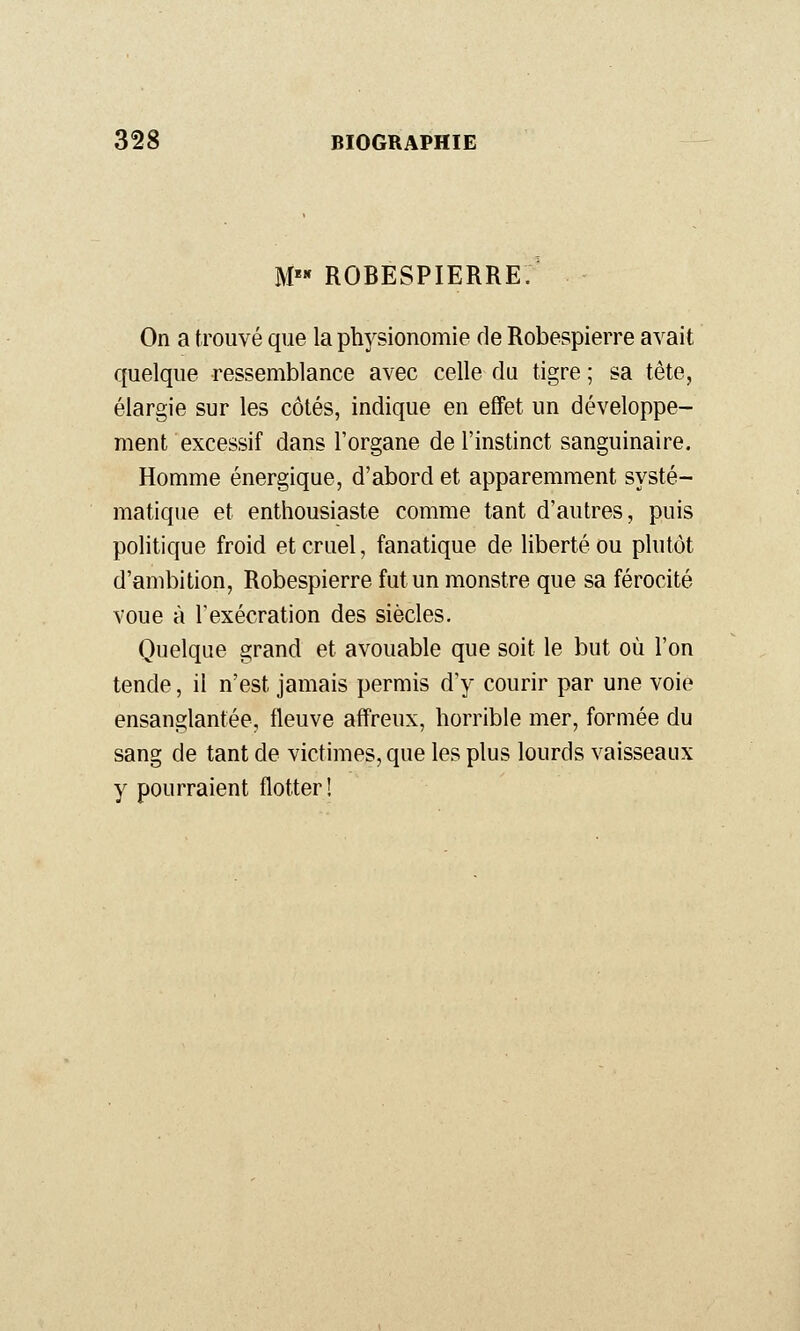 M ROBESPIERRE. On a trouvé que la physionomie de Robespierre avait quelque ressemblance avec celle du tigre ; sa tête, élargie sur les côtés, indique en effet un développe- ment excessif dans l'organe de l'instinct sanguinaire. Homme énergique, d'abord et apparemment systé- matique et enthousiaste comme tant d'autres, puis politique froid et cruel, fanatique de liberté ou plutôt d'ambition, Robespierre fut un monstre que sa férocité voue à Texécration des siècles. Quelque grand et avouable que soit le but où l'on tende, il n'est jamais permis d'y courir par une voie ensanglantée, fleuve affreux, horrible mer, formée du sang de tant de victimes, que les plus lourds vaisseaux y pourraient flotter!