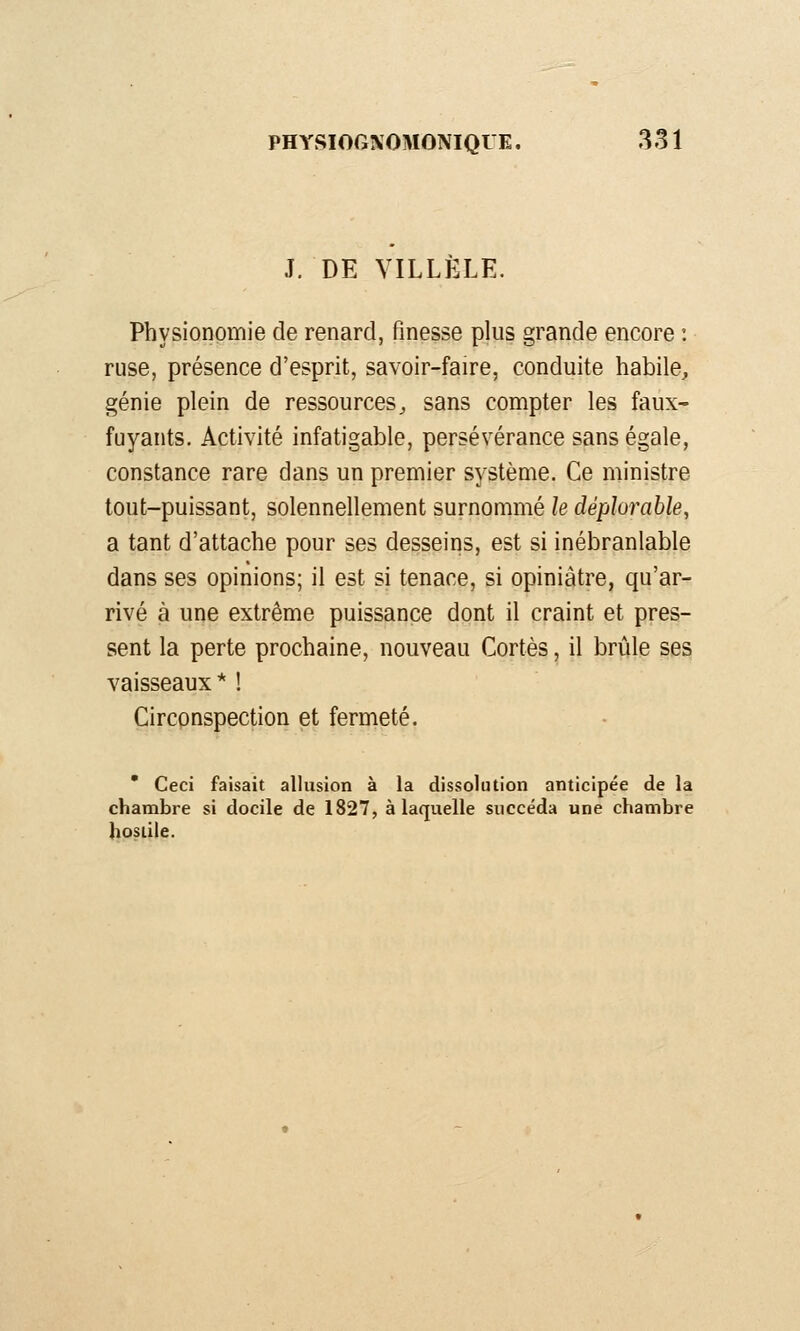 J. DE VILLÈLE. Physionomie de renard, finesse plus grande encore : ruse, présence d'esprit, savoir-faire, conduite habile, génie plein de ressources^ sans compter les faux- fuyants. Activité infatigable, persévérance sans égale, constance rare dans un premier système. Ce ministre tout-puissant, solennellement surnommé le déplorable, a tant d'attache pour ses desseins, est si inébranlable dans ses opinions; il est si tenace, si opiniâtre, qu'ar- rivé à une extrême puissance dont il craint et pres- sent la perte prochaine, nouveau Cortès, il brûle ses vaisseaux * ! Circpnspection et fermeté. * Ceci faisait allusion à la dissolution anticipée de la chambre si docile de 1827, à laquelle succéda une chambre hostile.