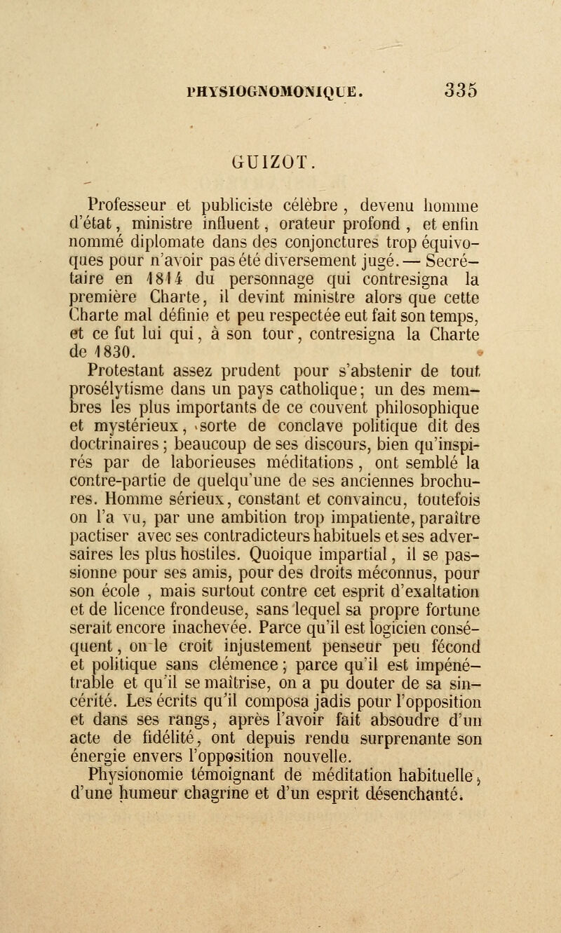 GUIZOT. Professeur et publiciste célèbre , devenu homme d'état, ministre influent, orateur profond , et enfin nommé diplomate dans des conjonctures trop équivo- ques pour n'avoir pas été diversement jugé.— Secré- taire en 1814 du personnage qui contresigna la première Charte, il devint ministre alors que cette Charte mal définie et peu respectée eut fait son temps, et ce fut lui qui, à son tour, contresigna la Charte de 1830. Protestant assez prudent pour s'abstenir de tout prosélytisme dans un pays cathohque ; un des mem- bres les plus importants de ce couvent philosophique et mystérieux, «sorte de conclave pohtique dit des doctrinaires ; beaucoup de ses discours, bien qu'inspi- rés par de laborieuses méditations, ont semblé la contre-partie de quelqu'une de ses anciennes brochu- res. Homme sérieux, constant et convaincu, toutefois on l'a vu, par une ambition trop impatiente, paraître pactiser avec ses contradicteurs habituels et ses adver- saires les plus hostiles. Quoique impartial, il se pas- sionne pour ses amis, pour des droits méconnus, pour son école , mais surtout contre cet esprit d'exaltation et de licence frondeuse, sans lequel sa propre fortune serait encore inachevée. Parce qu'il est logicien consé- quent, on le croit injustement penseur peu fécond et politique sans clémence ; parce qu'il est impéné- trable et qu'il se maîtrise, on a pu douter de sa sin- cérité. Les écrits qu'il composa jadis pour l'opposition et dans ses rangs, après l'avoir fait absoudre d'un acte de fidélité, ont depuis rendu surprenante son énergie envers l'opposition nouvelle. Physionomie témoignant de méditation habituelle j d'une humeur chagrine et d'un esprit désenchantée