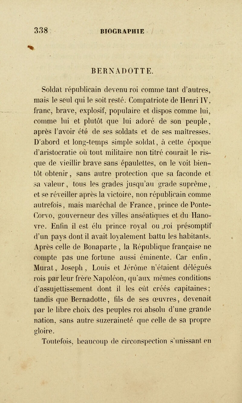 BERNADOTTE. Soldat républicain devenu roi comme tant d'autres, mais le seul qui le soit resté. Compatriote de Henri IV, franc, brave, explosif, populaire et dispos comme lui, comme lui et plutôt que lui adoré de son peuple, après l'avoir été de ses soldats et de ses maîtresses. D'abord et long-temps simple soldat, à cette époque d'aristocratie où tout militaire non titré courait le ris- que de vieillir brave sans épaulettes, on le voit bien- tôt obtenir, sans autre protection que sa faconde et sa valeur, tous les grades jusqu'au grade suprême, et se réveiller après la victoire, non républicain comme autrefois, mais maréchal de France, prince de Ponte- Corvo, gouverneur des villes anséatiques et du Hano- vre. Enfin il est élu prince royal ou roi présomptif d'un pays dont il avait loyalement battu les habitants. Après celle de Bonaparte , la République française ne compte pas une fortune aussi éminente. Car enfin, Murât, Joseph, Louis et .Jérôme n'étaient délégués rois parleur frère Napoléon, qu'aux mêmes conditions d'assujettissement dont il les eût créés capitaines; tandis que Bernadette, fils de ses œuvres, devenait par le libre choix des peuples roi absolu d'une grande nation, sans autre suzeraineté que celle de sa propre gloire. Toutefois, beaucoup de circonspection s'unissant en