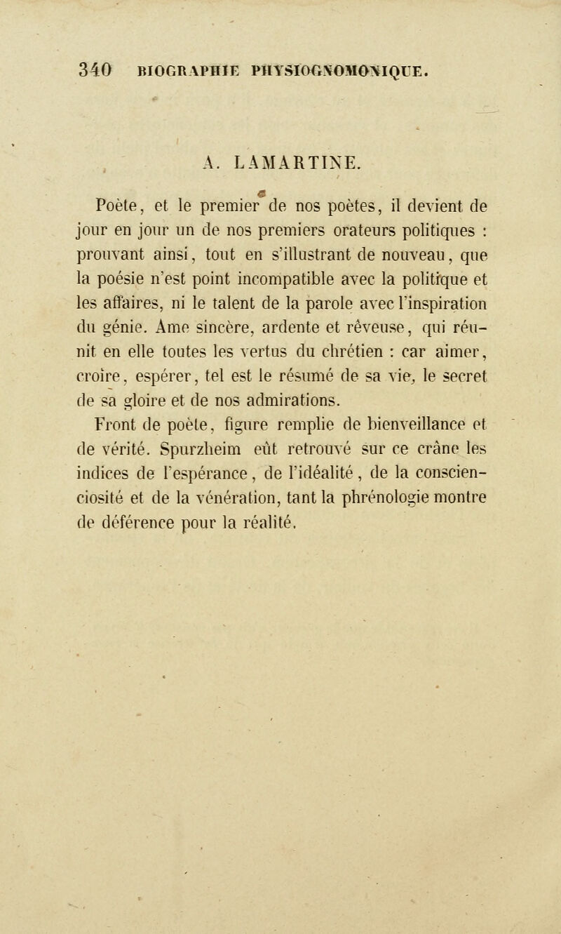 A. LAMARTINE. Poète, et le premier de nos poètes, il devient de jour en jour un de nos premiers orateurs politiques : prouvant ainsi, tout en s'illustrant de nouveau, que la poésie n'est point incompatible avec la politique et les affaires, ni le talent de la parole avec l'inspiration du génie. Ame sincère, ardente et rêveuse, qui réu- nit en elle toutes les vertus du chrétien : car aimer, croire, espérer, tel est le résumé de sa vie, le secret de sa gloire et de nos admirations. Front de poète, figure remplie de bienveillance et de vérité. Spurzlieim eût retrouvé sur ce crâne les indices de l'espérance, de l'idéalité, de la conscien- ciosité et de la vénération, tant la phrénologie montre de déférence pour la réalité.